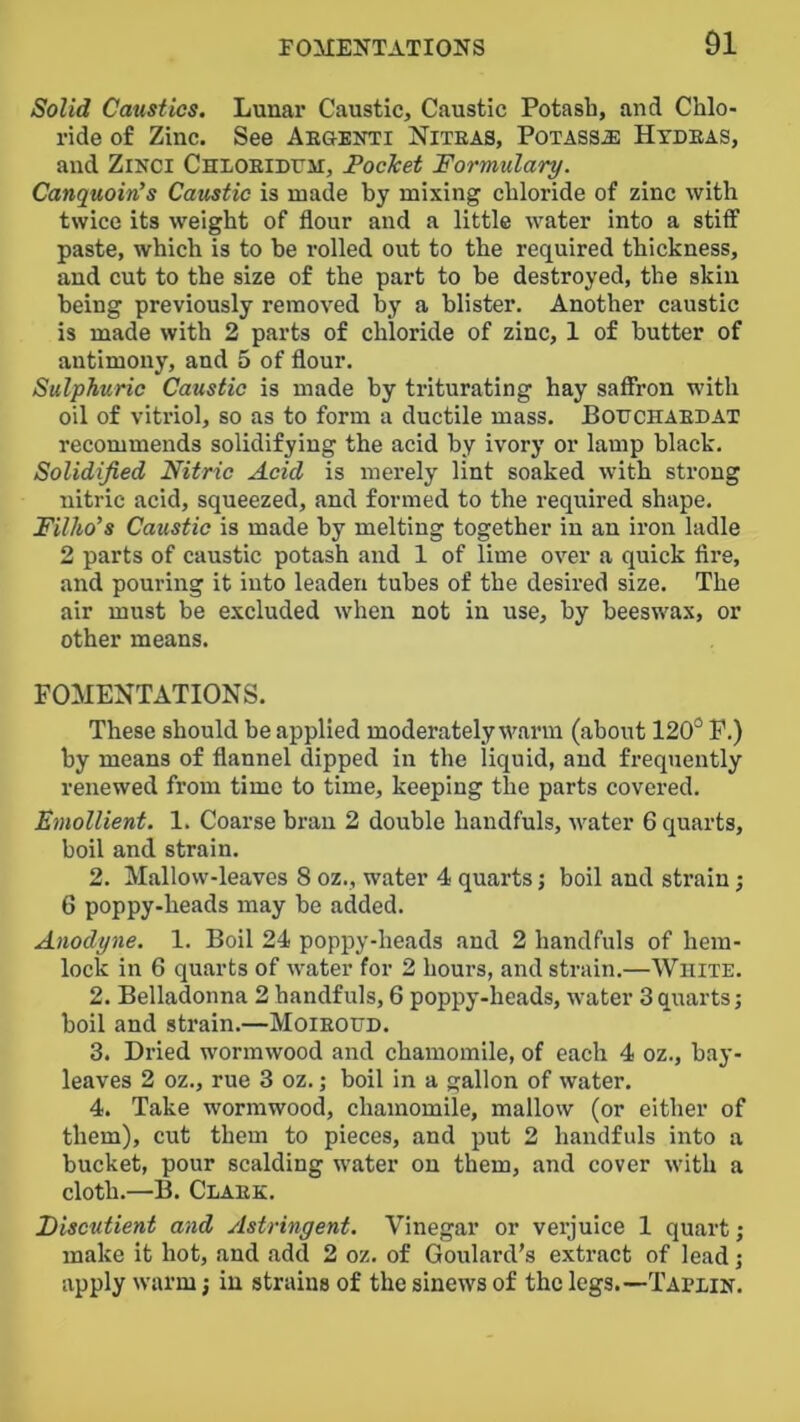 Solid Caustics. Lunar Caustic, Caustic Potash, and Chlo- ride of Zinc. See Aegenti Niteas, Potass^ Hydeas, and ZiNCi CHLOEiDm, FocJcet 'Formulary. Canquoin’s Caustic is made by mixing chloride of zinc with twice its weight of flour and a little water into a stiff paste, which is to he rolled out to the required thickness, and cut to the size of the part to he destroyed, the skin being previously removed by a blister. Another caustic is made with 2 parts of chloride of zinc, 1 of butter of antimony, and 5 of flour. Sulphuric Caustic is made by triturating hay saffron with oil of vitriol, so as to form a ductile mass. BotiCHAEDAT recommends solidifying the acid by ivory or lamp black. Solidified Nitric Acid is merely lint soaked with strong nitric acid, squeezed, and formed to the required shape. Filho’s Caustic is made by melting together in an iron ladle 2 parts of caustic potash and 1 of lime over a quick Are, and pouring it into leaden tubes of the desired size. The air must be excluded when not in use, by beeswax, or other means. FOMENTATIONS. These should be applied moderately warm (about 120° P.) by means of flannel dipped in the liquid, and frequently renewed from time to time, keeping the parts covered. Emollient. 1. Coarse bran 2 double handfuls, water 6 quarts, boil and strain, 2. Mallow-leaves 8 oz., water 4 quarts; boil and strain; 6 poppy-heads may he added. Anodyne. 1. Boil 24 poppy-heads and 2 handfuls of hem- lock in 6 quarts of water for 2 hours, and strain.—White. 2. Belladonna 2 handfuls, 6 poppy-heads, water 3quarts; boil and strain.—Moieoud. 3. Dried wormwood and chamomile, of each 4 oz., hay- leaves 2 oz., rue 3 oz.; boil in a gallon of water. 4. Take wormwood, chamomile, mallow (or either of them), cut them to pieces, and put 2 handfuls into a bucket, pour scalding water on them, and cover with a cloth.—B. Claek. Fiscutient and Astringent. Vinegar or verjuice 1 quart; make it hot, and add 2 oz, of Goulard's extract of lead; apply warm j in strains of the sinews of the legs.—Tapein.