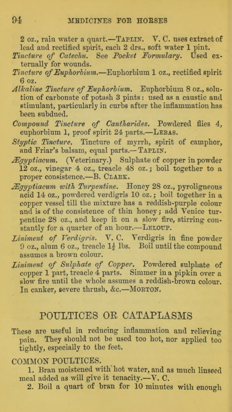 2 oz,, rain water a quart.—Taplik. V. C. uses extract of lead and rectified spirit, each 2 drs., soft water 1 pint. Tincture of Catechu. See Pocket Formulary. Used ex- ternally for wounds. Tincture of Euphorbium,—Euphorbium 1 oz., rectified spirit 6 oz. Alkaline Tincture of Euphorbium. Euphorbium 8 oz., solu- tion of carbonate of potash 3 pints: used as a caustic and stimulant, particularly in curbs after the inflammation has been subdued. Compound Tincture of Cantharides. Powdered flies 4, euphorbium 1, proof spirit 24 parts.—Lebas. Styptic Tincture. Tincture of myrrh, spirit of camphor, and Friar’s balsam, equal parts.— Taplik. Mgyptiacum. (Veterinary.) Sulphate of copper in powder 12 oz., vinegar 4 oz., treacle 48 oz.; boil together to a proper consistence.—B. Claek. Mgyptiacum with Turpentine. Honey 28 oz., pyroligneous acid 14 oz., powdered verdigris 10 oz. j boil together in a copper vessel till the mixture has a reddish-purple colour and is of the consistence of thin honey; add Venice tur- pentine 28 oz., and keep it on a slow fire, stirring con- stantly for a quarter of an hour.—Lelottp. Liniment of Verdigris. V. C. Verdigris in fine powder 9 oz., alum 6 oz., treacle 1^ lbs. Boil until the compound assumes a brown colour. Liniment of Sulphate of Copper. Powdered sulphate of copper 1 part, treacle 4 parts. Simmer in a pipkin over a slow fire until the whole assumes a reddish-brown colour. In canker, severe thrush, &c,—Moeton. POULTICES OE CATAPLASMS These are useful in reducing inflammation and relieving pain. They should not be used too hot, nor applied too tightly, especially to the feet. COMMON POULTICES._ 1. Bran moistened with'hot water, and as much linseed meal .added as will give it tenacity.—V. C.