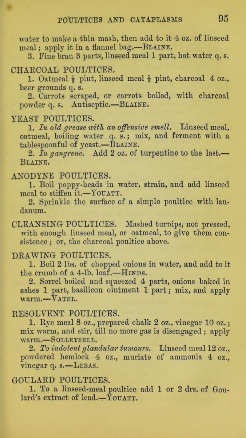 water to make a thin mash, then add to it 4 oz. of linseed meal; apply it in a flannel hag.—Blaine, 3. Fine bran 3 parts, linseed meal 1 part, hot water q. s. CHARCOAL POULTICES. 1. Oatmeal i pint, linseed meal ^ pint, charcoal 4 oz., beer grounds q. s. 2, Carrots scraped, or carrots boiled, with charcoal pow’der q. s. Antiseptic.—Blaine. YEAST POULTICES. 1. In old grease with an offensive smell. Linseed meal, oatmeal, boiling water q. s.; mix, and ferment with a tablespoonful of yeast.—Blaine. 2. In gangrene. Add 2 oz. of turpentine to the last.— Blaine. AKODYNE POULTICES. 1. Boil poppy-heads in water, strain, and add linseed meal to stiffen it.—Yolatt. 2. Sprinkle the surface of a simple poultice with lau- danum. CLEANSING- POULTICES, Mashed turnips, not pressed, wdth enough linseed meal, or oatmeal, to give them con- sistence ; or, the charcoal poultice above. DRAWING POULTICES. 1. Boil 2 lbs. of chopped onions in water, and add to it the crumb of a 4-lb. loaf,—Hinds. 2. Sorrel boiled and squeezed 4 parts, onions baked in ashes 1 part, basilicon ointment 1 part; mix, and apply warm.—Vatel. RESOLVENT POULTICES, 1. Rye meal 8 oz,, prepared chalk 2 oz., vinegar 10 oz.; mix w'arm, and stir, till no more gas is disengaged ; apply warm.—Solletsell. 2. To indolent glandular tumours. Linseed meal 12 oz., pow'dered hemlock 4 oz., muriate of ammonia 4 oz., vinegar q. s.—Lebas. GOULARD POULTICES. 1. To a linseed-meal poultice add 1 or 2 drs. of Gou- lard’s extract of lead.—Yodatt.