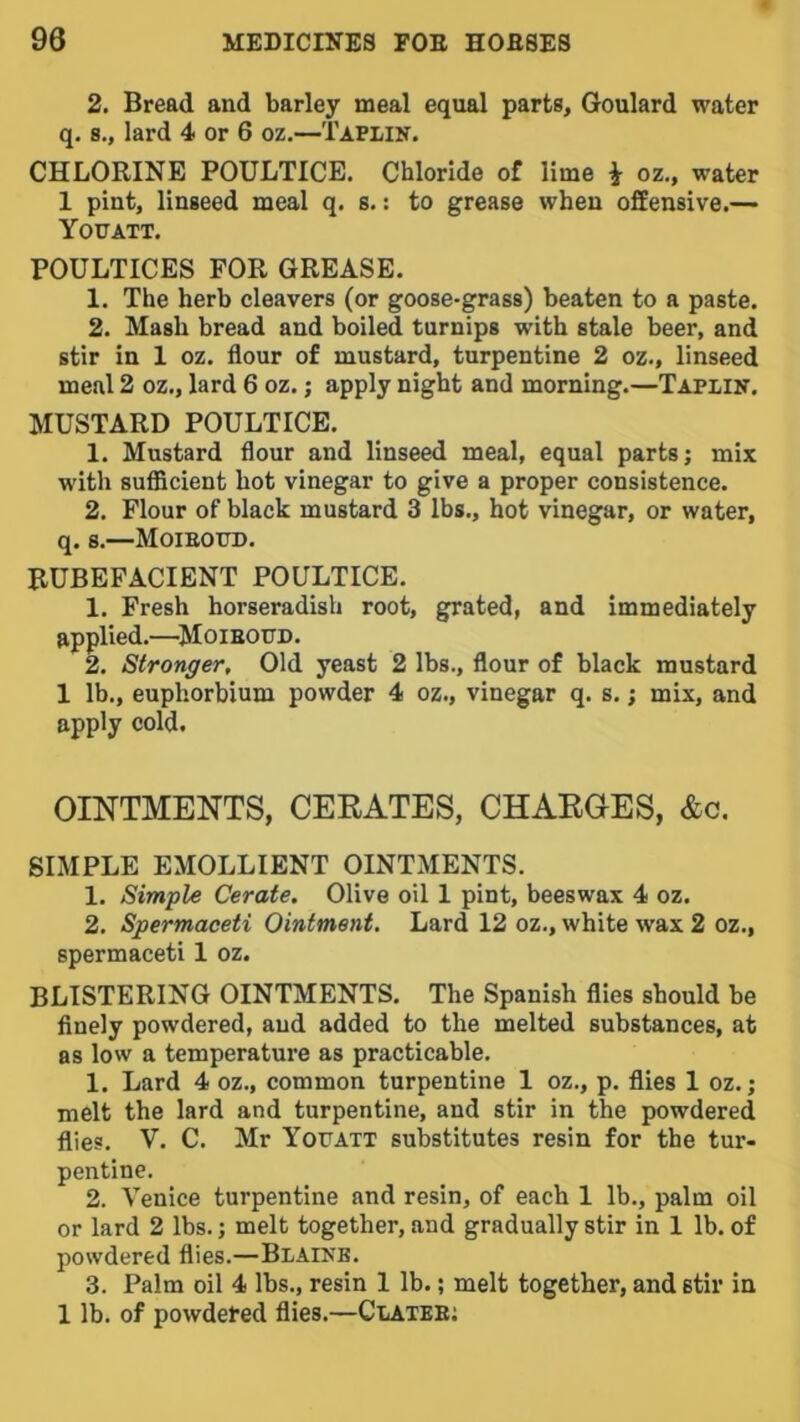 2. Bread and barley meal equal parts, Goulard water q. 8., lard 4 or 6 oz.—Taplin. CHLORINE POULTICE. Chloride of lime \ oz., water 1 pint, linseed meal q. s.: to grease when ofEensive.— Yottatt. POULTICES FOR GREASE. 1. The herb cleavers (or goose-grass) beaten to a paste. 2. Mash bread and boiled turnips with stale beer, and stir in 1 oz. flour of mustard, turpentine 2 oz., linseed meal 2 oz., lard 6 oz.; apply night and morning.—Taplin. MUSTARD POULTICE. 1. Mustard flour and linseed meal, equal parts; mix with sufficient hot vinegar to give a proper consistence. 2. Flour of black mustard 3 lbs., hot vinegar, or water, q. s.—Moieotjd. RUBEFACIENT POULTICE. 1. Fresh horseradish root, grated, and immediately applied.—^MoiEOtTD. 2. Stronger, Old yeast 2 lbs., flour of black mustard 1 lb., euphorbium powder 4 oz., vinegar q. s.; mix, and apply cold. OINTMENTS, CERATES, CHARGES, &c. SIMPLE EMOLLIENT OINTMENTS. 1. Simple Cerate. Olive oil 1 pint, beeswax 4 oz. 2. Spermaceti Ointment. Lard 12 oz., white wax 2 oz., spermaceti 1 oz. BLISTERING OINTMENTS. The Spanish flies should be finely powdered, and added to the melted substances, at as low a temperature as practicable. 1. Lard 4 oz., common turpentine 1 oz., p. flies 1 oz.; melt the lard and turpentine, and stir in the powdered flies. V. C. Mr Youatt substitutes resin for the tur- pentine. 2. Venice turpentine and resin, of each 1 lb., palm oil or lard 2 lbs.; melt together, and gradually stir in 1 lb. of powdered flies.—Blaikb. 3. Palm oil 4 lbs., resin 1 lb.; melt together, and stir in 1 lb. of powdered flies.—Clatee;