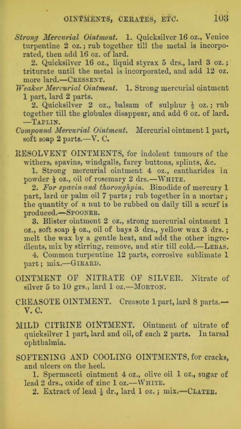 Strong Mercunal Ointment. 1. Quicksilver 16 oz., Venice turpentine 2 oz.; rub together till the metal is incorpo- rated, then add 16 oz. of lard. 2. Quicksilver 16 oz., liquid styrax 5 drs., lard 3 oz.; triturate until the metal is incorporated, and add 12 oz. more lard.—Ceessext. Weaker Mercurial Ointment. 1. Strong mercurial ointment 1 part, lard 2 parts. 2. Quicksilver 2 oz., balsam of sulphur \ oz.; rub together till the globules disappear, and add 6 oz. of lard. —Tapiin. Compound Mercurial Ointment, Mercurial ointment 1 part, soft soap 2 parts.—V. C. RESOLVENT OINTMENTS, for indolent tumours of the •n'ithers, spavins, windgalls, farcy buttons, splints, &c. 1. Strong mercurial ointment 4 oz., cantharides in powder ^ oz., oil of rosemary 2 drs.—White. 2. For spavin and thoroughpin. Binodide of mercury 1 part, lard or palm oil 7 parts; rub together in a mortar; the quantity of a nut to be rubbed on daily till a scurf is produced.—“Spoonee. 3. Blister ointment 2 oz., strong mercurial ointment 1 oz., soft soap oz., oil of bays 3 drs., yellow wax 3 drs.; melt the wax by a gentle heat, and add the other ingre- dients, mix by stirring, remove, and stir till cold.—Lebas. 4. Common turpentine 12 parts, corrosive sublimate 1 part; mix.—Gieaei). OINTMENT OP NITRATE OF SILVER. Nitrate of silver 5 to 10 grs., lard 1 oz.—Moeton. CREASOTE OINTMENT. Creasote 1 part, lard 8 parts.— V. C. MILD CITRINE ointment. Ointment of nitrate of quicksilver 1 part, lard and oil, of each 2 parts. In tarsal ophthalmia. SOFTENING AND COOLING OINTMENTS, for cracks, and ulcers on the heel. 1. Spermaceti ointment 4 oz., olive oil 1 oz., sugar of lead 2 drs., oxide of zinc 1 oz.—White. 2. E.\tract of lead ^ dr., lard 1 oz.; mix.—CIATee.