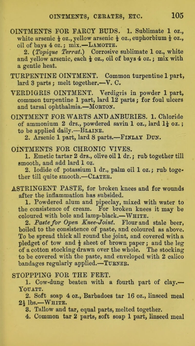 OINTMENTS FOR FARCY BUDS. 1. Sublimate 1 oz., white arsenic i oz., yellow arsenic i oz., euphorbium i oz., oil of bays 4 oz.; mix.—Lamotte. 2. {Topique Terrat.) Corrosive sublimate 1 oz., white and yellow arsenic, each i oz., oil of bays 4 oz.; mix with a gentle heat. TURPENTINE OINTMENT. Common turpentine 1 part, lard 3 parts; melt together.—V. C. VERDIGRIS OINTMENT. Verdigris in powder 1 part, common turpentine 1 part, lard 12 parts j for foul ulcers and tarsal ophthalmia.—Mobton. OINTMENT FOR WARTS AND ANBURIES. 1. Chloride of ammonium 2 drs., powdered savin 1 oz., lard li oz.; to be applied daily.—Biaine. 2. Arsenic 1 part, lard 8 parts.—FiNlAT Dtrif. OINTMENTS FOR CHRONIC VIVES. 1. Emetic tartar 2 drs., olive oil 1 dr. j rub together till smooth, and add lard 1 oz. 2. Iodide of potassium 1 dr., palm oil 1 oz.; rub toge- ther till quite smooth,—Clateb. ASTRINGENT PASTE, for broken knees and for wounds after the inflammation has subsided. 1. Powdered alum and pipeclay, mixed with water to the consistence of cream. For broken knees it may be coloured with bole and lamp-black.—White. 2. Paste for Open Knee-Joint. Flour and stale beer, boiled to the consistence of paste, and coloured as above. To be spread thick all round the joint, and covered with a pledget of tow and ^ sheet of brown paper; and the leg of a cotton stocking drawn over the whole. The stocking to be covered with the paste, and enveloped with 2 calico bandages regularly applied.—Ttjbneb. STOPPPING FOR THE FEET. 1. Cow-dung beaten with a fourth part of clay.— You ATT. 2. Soft soap 4 oz., Barbadoes tar 16 oz., linseed meal 2i lbs.—White. 8. Tallow and tar, equal parts, melted together. 4. Common tar 2 parts, soft soap 1 part, linseed meal