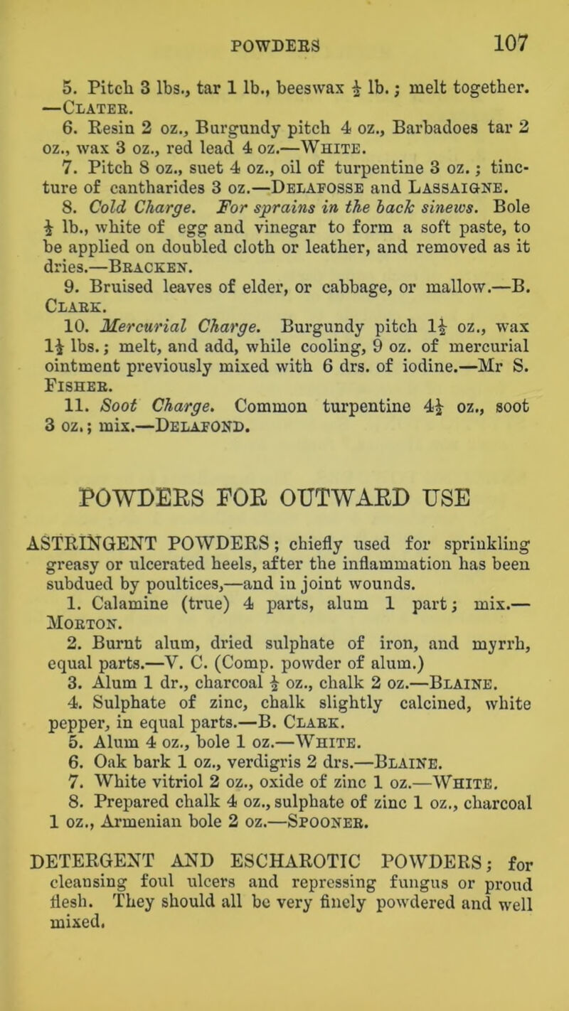 5. Pitch 3 lbs., tar 1 lb., beeswax ^ lb.; melt together. —Clatee. 6. Resin 2 oz.. Burgundy pitch 4 oz., Barbadoes tar 2 oz., wax 3 oz., red lead 4 oz.—White. 7. Pitch 8 oz., suet 4 oz., oil of turpentine 3 oz.; tinc- ture of cantharides 3 oz.—Delaeosse and LASSAiaNE. 8. Cold Charge. For sprains in the hack sinews. Bole i lb., white of egg and vinegar to form a soft paste, to be applied on doubled cloth or leather, and removed as it dries.—Beacken. 9. Bruised leaves of elder, or cabbage, or mallow.—B. Ceaek. 10. Mercurial Charge. Burgundy pitch oz., wax li lbs.; melt, and add, while cooling, 9 oz. of mercurial ointment previously mixed with 6 drs. of iodine.—Mr S. Fishee. 11. Soot Charge. Common turpentine 4| oz., soot 3 oz.; mix.—Delaeond. POWDERS FOR OUTWARD USE ASTRINGENT POWDERS; chiefly used for sprinkling greasy or ulcerated heels, after the inflammation has been subdued by poultices,—and in joint wounds. 1. Calamine (true) 4 parts, alum 1 part; mix.— Moeton. 2. Burnt alum, dried sulphate of iron, and myrrh, equal parts.—V. C. (Comp, powder of alum.) 3. Alum 1 dr., charcoal ^ oz., chalk 2 oz.—Beaine. 4. Sulphate of zinc, chalk slightly calcined, white pepper, in equal parts.—B. Claek. 5. Alum 4 oz., bole 1 oz.—White. 6. Oak bark 1 oz., verdigris 2 drs.—Blaine. 7. White vitriol 2 oz., oxide of zinc 1 oz.—White, 8. Prepared chalk 4 oz,, sulphate of zinc 1 oz., charcoal 1 oz., Armenian bole 2 oz.—Spoonee. DETERGENT AND ESCHAROTIC POWDERS; for cleansing foul ulcers and repressing fungus or pi’oud flesh. They should all be very flnely powdered and well mixed.