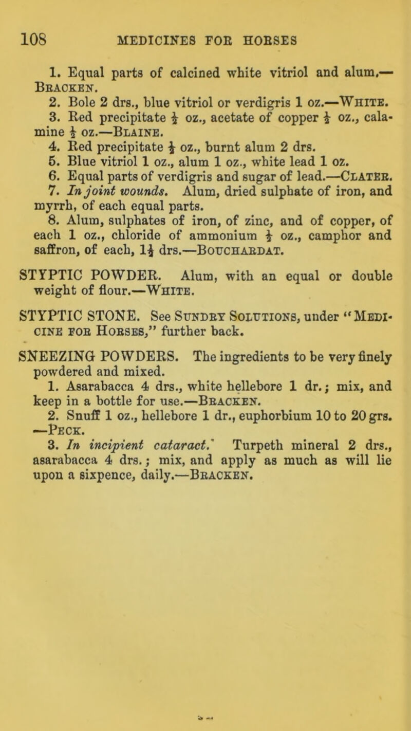 1. Equal parts of calcined white vitriol and alum.— Beackeit. 2. Bole 2 drs., blue vitriol or verdigris 1 oz.—White. 3. Red precipitate i oz., acetate of copper i oz., cala- mine i oz.—Blaine. 4. Red precipitate i oz., burnt alum 2 drs. 5. Blue vitriol 1 oz., alum 1 oz., white lead 1 oz. 6. Equal parts of verdigris and sugar of lead.—ClatEE. 7. In joint wounds. Alum, dried sulphate of iron, and myrrh, of each equal parts. 8. Alum, sulphates of iron, of zinc, and of copper, of each 1 oz., chloride of ammonium ^ oz., camphor and saffron, of each, 1^ drs.—Bohchaedat. STYPTIC POWDER. Alum, with an equal or double weight of flour.—White. STYPTIC STONE. See Sundev Solutions, under “Medi- cine EOE Hoeses,” further back. SNEEZING POWDERS. The ingredients to be very finely powdered and mixed. 1. Asarabacca 4 drs., white hellebore 1 dr.; mix, and keep in a bottle for use.—Beacken. 2. Snuff 1 oz., hellebore 1 dr., euphorbium 10 to 20grs. —Peck. 3. In incipient cataract.' Turpeth mineral 2 drs., asarabacca 4 drs.; mix, and apply as much as will lie upon a sixpence, daily.—Beacken.