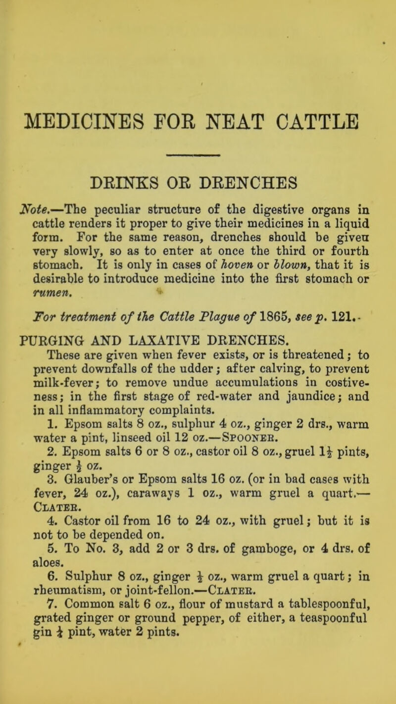 MEDICINES FOR NEAT CATTLE DEIKKS OR DRENCHES N^ote,—The peculiar structure of the digestive organs in cattle renders it proper to give their medicines in a liquid form. For the same reason, drenches should be given very slowly, so as to enter at once the third or fourth stomach. It is only in cases of hoven or blown, that it is desirable to introduce medicine into the first stomach or rumen. Tor treatment of the Cattle Plague of 1865, see p. 121. • PURGING AND LAXATIVE DRENCHES. These are given when fever exists, or is threatened; to prevent downfalls of the udder j after calving, to prevent milk-fever; to remove undue accumulations in costive- ness; in the first stage of red-water and jaundice; and in all inflammatory complaints. 1. Epsom salts 8 oz., sulphur 4 oz., ginger 2 drs., warm water a pint, linseed oil 12 oz.—Spoonee. 2. Epsom salts 6 or 8 oz., castor oil 8 oz., gruel 1^ pints, ginger ^ oz. 3. Glauber’s or Epsom salts 16 oz. (or in bad cases with fever, 24 oz.), caraways 1 oz., warm gruel a quart.— Clatee. 4. Castor oil from 16 to 24 oz., with gruel; hut it is not to be depended on. 5. To No. 3, add 2 or 3 drs. of gamboge, or 4 drs. of aloes. 6. Sulphur 8 oz., ginger i oz., warm gruel a quart; in rheumatism, or joint-fellon.—Ciatee. 7. Common salt 6 oz., flour of mustard a tablespoonful, grated ginger or ground pepper, of either, a teaspoonful