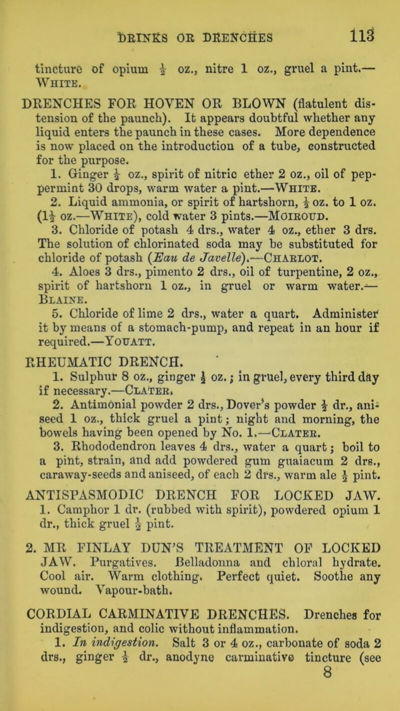 tincture of opium i oz., nitre 1 oz., gruel a pint.— White. DRENCHES FOR HOVEN OR BLOWN (flatulent dis- tension of the paunch). It appears doubtful whether any liquid enters the paunch in these cases. More dependence is now placed on the introduction of a tube, constructed for the purpose. 1. Ginger ^ oz., spirit of nitric ether 2 oz., oil of pep- permint 30 drops, warm water a pint.—White. 2. Liquid ammonia, or spirit of hartshorn, i oz. to 1 oz. (1^ oz.—White), cold water 3 pints.—Moieotjd. 3. Chloride of potash 4 drs., water 4 oz., ether 3 drs. The solution of chlorinated soda may be substituted for chloride of potash (i'aw de Javelle),—Chaelot. 4. Aloes 3 drs., pimento 2 drs., oil of turpentine, 2 oz., spirit of hartshorn 1 oz., in gruel or warm water.— Blaine. 5. Chloride of lime 2 drs., water a quart. Administer^ it by means of a stomach-pump, and repeat in an hour if required.—Yohatt. RHEUMATIC DRENCH. 1. Sulphur 8 oz., ginger ^ oz. j in gruel, every third day if necessary.—Clatee. 2. Antimonial powder 2 drs., Dover’s powder i dr., ani- seed 1 oz., thick gruel a pint; night and morning, the bowels having been opened by No. 1.—Clatee. 3. Rhododendron leaves 4 drs., water a quart; boil to a pint, strain, and add powdered gum guaiacum 2 drs., caraway-seeds and aniseed, of each 2 drs., warm ale ^ pint. ANTISPASMODIC DRENCH FOR LOCKED JAW. 1. Camphor 1 dr. (rubbed with spirit), powdered opium 1 dr., thick gruel ^ pint. 2. MR FINLAY DUN’S TREATMENT OP LOCKED JAW. Purgatives. Belljidonna and chloral hydrate. Cool air. Warm clothing. Perfect quiet. Soothe any wound. Vapour-bath. CORDIAL CARMINATIVE DRENCHES. Drenches for indigestion, and colic without inflammation. 1. In indigestion. Salt 3 or 4 oz., carbonate of soda 2 drs., ginger \ dr., anodyne carminative tincture (see 8