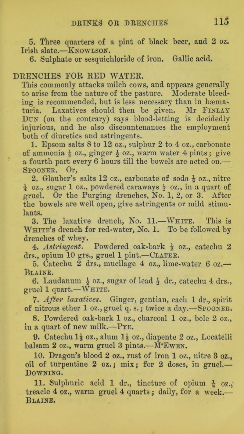 5. Three quarters o£ a pint of black beer, and 2 oz. Irish slate.—Knowison. 6. Sulphate or sesquichloride of iron. Gallic acid. DRENCHES FOR RED WATER. This commonly attacks milch cows, and appears generally to arise from the nature of the pasture. Moderate bleed- ing is recommended, but is less necessary than in haema- turia. Laxatives should then be given. Mr Fini-AT Dun (on the contrary) says blood-letting is decidedly injurious, and he also discountenances the employment both of diuretics and astringents. 1. Epsom salts 8 to 12 oz., sulphur 2 to 4 oz., carbonate of ammonia i oz., ginger 5 oz., warm water 4 pints; give a fourth part every 6 hours till the bowels are acted on.— Spoonee. Or, 2. Glauber’s salts 12 oz., carbonate of soda ^ oz., nitre i oz., sugar 1 oz., powdered caraways ^ oz., in a quart of gruel. Or the Purging drenches. No. 1, 2, or 3. After the bowels are well open, give astringents or mild stimu- lants. 3. The laxative drench, No. 11.—White. This is White’s drench for red-water. No. 1. To be followed by drenches of whey. 4. Astrinxfenti Powdered oak-bark i oz., catechu 2 drs., opium 10 grs., gruel 1 pint.—Clatee. 6. Catechu 2 drs., mucilage 4 oz., lime-water 6 oz.— BiAlNt:. 6. Laudanum J oz., sugar of lead dr., catechu 4 drs., gruel 1 quart.—White. 7. After laxatives. Ginger, gentian, each 1 dr., spirit of nitrous ether 1 oz., gimel q. s.; twice a day.—Spoonee. 8. Powdered oak-bark 1 oz., charcoal 1 oz., bole 2 oz., in a quart of new milk.—Pye. 9. Catechu li oz., alum li oz., diapente 2 oz., Locatelli balsam 2 oz., warm gruel 3 pints.—M‘Ewen. 10. Dragon’s blood 2 oz., rust of iron 1 oz., nitre 3 oz., oil of turpentine 2 oz.; mix; for 2 doses, in gruel.— Downing. 11. Sulphuric acid 1 dr., tincture of opium ^ oz.; treacle 4 oz., warm gruel 4 quarts; daily, for a week.— Blaine.