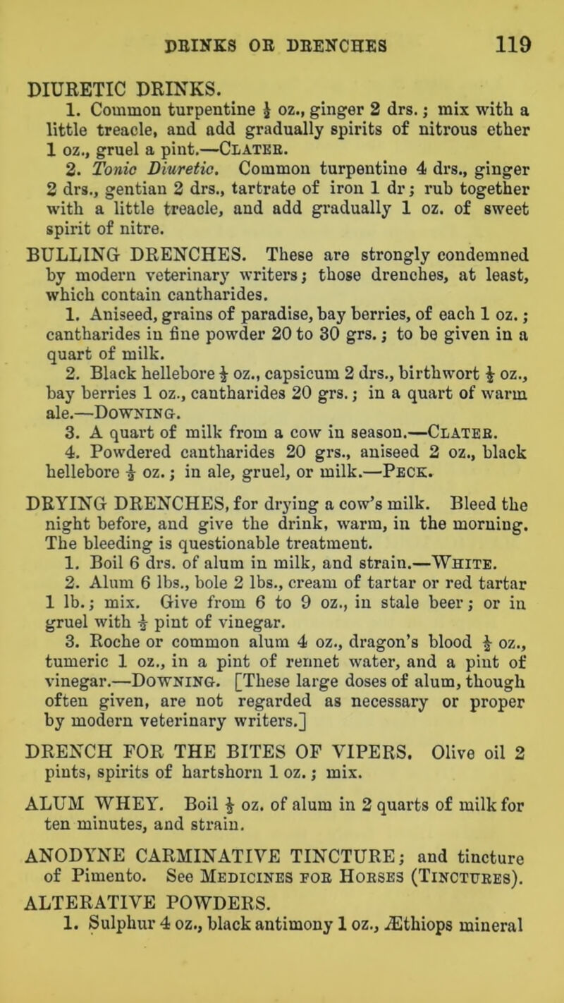 DIURETIC DRINKS. 1. Common turpentine J oz., ginger 2 drs. j mix with a little treacle, and add gradually spirits of nitrous ether 1 oz., gruel a pint.—Clatee. 2. Tonio Diuretic. Common turpentine 4 drs., ginger 2 drs., gentian 2 drs., tartrate of iron 1 dr; rub together with a little treacle, and add gi’adually 1 oz. of sweet spirit of nitre. BULLING DRENCHES. These are strongly condemned by modern veterinary writers; those drenches, at least, which contain cantharides. 1. Aniseed, grains of paradise, bay berries, of each 1 oz.; cantharides in fine powder 20 to 30 grs.; to be given in a quart of milk. 2. Black hellebore ^ oz., capsicum 2 drs., birthwort ^ oz., bay berries 1 oz., cantharides 20 grs.; in a quart of warm ale.—Downing. 3. A quart of milk from a cow in season.—Clateh. 4. Powdered cantharides 20 grs., aniseed 2 oz., black hellebore ^ oz.; in ale, gruel, or milk.—Peck. DRYING DRENCHES, for drying a cow’s milk. Bleed the night before, and give the drink, warm, in the morning. The bleeding is questionable treatment. 1. Boil 6 drs. of alum in milk, and strain.—White. 2. Alum 6 lbs., bole 2 lbs., cream of tartar or red tartar 1 lb.; mix. Give from 6 to 9 oz., in stale beer; or in gruel with ^ pint of vinegar. 3. Roche or common alum 4 oz., dragon’s blood ^ oz., tumeric 1 oz., in a pint of rennet water, and a pint of vinegar.—Downing. [These large doses of alum, though often given, are not regarded as necessary or proper by modern veterinary writers.] DRENCH FOR THE BITES OF VIPERS. Olive oil 2 pints, spirits of hartshorn 1 oz.; mix. ALUM WHEY. Boil ^ oz. of alum in 2 quarts of milk for ten minutes, and strain. ANODYNE CARMINATIVE TINCTURE; and tincture of Pimento. See Medicines foe Hoeses (Tinctuees). ALTERATIVE POWDERS. 1. Sulphur 4 oz., black antimony 1 oz., iEthiops mineral