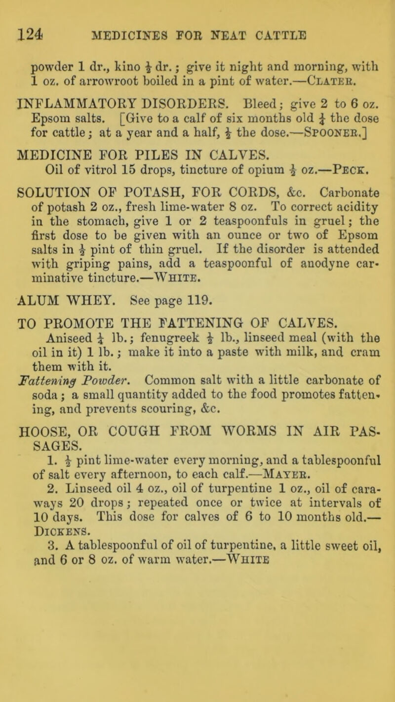 powder 1 dr., kino i dr.; give it night and morning, with 1 oz. of arrowroot boiled in a pint of water.—Clatee. INFLAMMATORY DISORDERS. Bleed; give 2 to 6 oz. Epsom salts. [Give to a calf of six months old 1 the dose for cattle; at a year and a half, i the dose.—Spoonee.] MEDICINE FOR PILES IN CALVES. Oil of vitrol 15 drops, tincture of opium ^ oz.—Peck. SOLUTION OP POTASH, FOR CORDS, &c. Carbonate of potash 2 oz., fresh lime-water 8 oz. To correct acidity in the stomach, give 1 or 2 teaspoonfuls in gruel; the first dose to be given with an ounce or two of Epsom salts in i pint of thin gruel. If the disorder is attended with griping pains, add a teaspoonful of anodyne car- minative tincture.—White. ALUM WHEY. See page 119. TO PROMOTE THE FATTENING OP CALVES. Aniseed 1 lb.; fenugreek i lb., linseed meal (with the oil in it) 1 lb.; make it into a paste with milk, and cram them with it. Fattening Powder. Common salt with a little carbonate of soda; a small quantity added to the food promotes fatten- ing, and prevents scouring, &c. HOOSE, OR COUGH FROM WORMS IN AIR PAS- SAGES. 1. ^ pint lime-water every morning, and a tablespoonful of salt every afternoon, to each calf.—Mayee. 2. Linseed oil 4 oz., oil of turpentine 1 oz., oil of cara- ways 20 drops; repeated once or twice at intervals of 10 days. This dose for calves of 6 to 10 months old.— Dickens. 3. A tablespoonful of oil of turpentine, a little sweet oil, and 6 or 8 oz. of warm water.—White