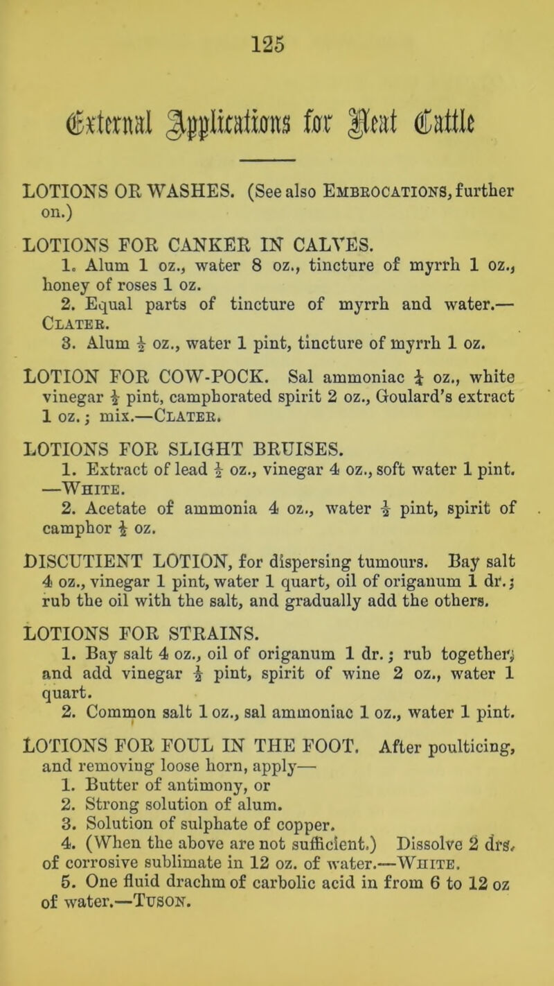 Jtplitatmns f0r |leat Cattk LOTIONS OE WASHES. (See also Embeocations, further on.) LOTIONS FOR CANKER IN CALVES. 1. Alum 1 oz., water 8 oz., tincture of myrrh 1 oz., honey of roses 1 oz. 2. Equal parts of tincture of myrrh and water.— Clatee. 3. Alum i oz., water 1 pint, tincture of myrrh 1 oz. LOTION FOR COW-POCK. Sal ammoniac i oz., white vinegar ^ pint, camphorated spirit 2 oz., Goulard’s extract 1 oz.; mix.—Clatee. LOTIONS FOR SLIGHT BRUISES. 1. Extract of lead i oz., vinegar 4 oz., soft water 1 pint. —White. 2. Acetate of ammonia 4 oz., water i pint, spirit of camphor i oz. DISCUTIENT LOTION, for dispersing tumours. Bay salt 4 oz., vinegar 1 pint, water 1 quart, oil of origanum 1 dr.; rub the oil with the salt, and gradually add the others. LOTIONS FOR STRAINS. 1. Bay salt 4 oz., oil of origanum 1 dr.; rub together and add vinegar i pint, spirit of wine 2 oz., water 1 quart. 2. Common salt 1 oz., sal ammoniac 1 oz., water 1 pint. LOTIONS FOR FOUL IN THE FOOT. After poulticing, and removing loose horn, apply— 1. Butter of antimony, or 2. Strong solution of alum. 3. Solution of sulphate of copper. 4. (When the above are not sufficient.) Dissolve 2 drs, of corrosive sublimate in 12 oz. of water.—White. 5. One fluid drachm of carbolic acid in from 6 to 12 oz of water.—Tusok.