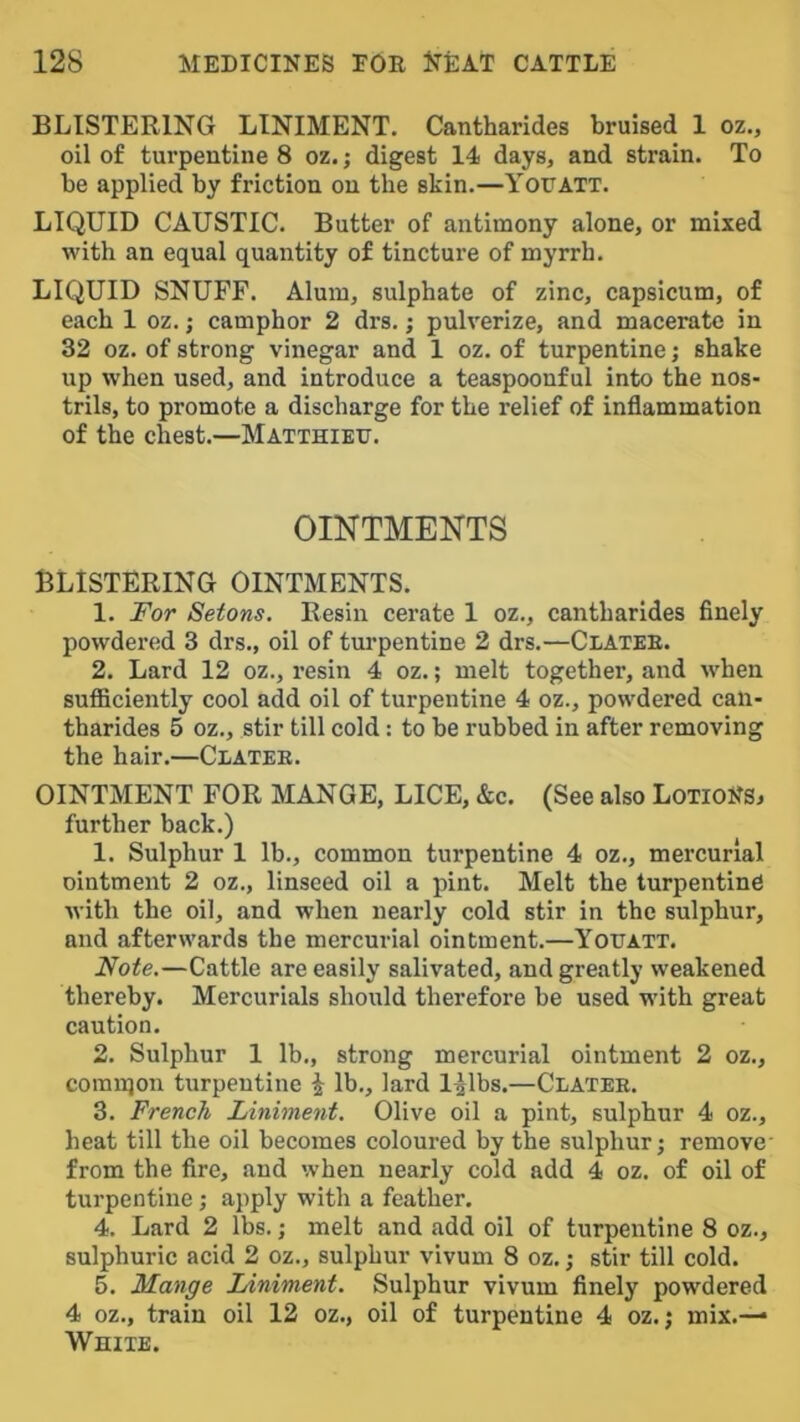 BLISTERING LINIMENT. Cantharides bruised 1 oz., oil of turpentine 8 oz.; digest 14 days, and strain. To be applied by friction on the skin.—Yor ATT. LIQUID CAUSTIC. Butter of antimony alone, or mixed with an equal quantity of tincture of myrrh. LIQUID SNUFF. Alum, sulphate of zinc, capsicum, of each 1 oz.; camphor 2 drs.; pulverize, and macerate in 32 oz. of strong vinegar and 1 oz. of turpentine; shake up when used, and introduce a teaspoonful into the nos- trils, to promote a discharge for the relief of inflammation of the chest.—MATTHiEr. OINTMENTS BLISTERING OINTMENTS. 1. I'or Setons. Resin cerate 1 oz., cantharides finely powdered 3 drs., oil of turpentine 2 drs.—Clatee. 2. Lard 12 oz., resin 4 oz.; melt together, and when sufficiently cool add oil of turpentine 4 oz., powdered can- tharides 5 oz., stir till cold: to be rubbed in after removing the hair.—Clatee. OINTMENT FOR MANGE, LICE, &c. (See also LoTioNSi further back.) 1. Sulphur 1 lb., common turpentine 4 oz., mercurial ointment 2 oz., linseed oil a pint. Melt the turpentine with the oil, and when nearly cold stir in the sulphur, and afterwards the mercurial ointment.—Yotjatt. Note.—Cattle are easily salivated, and greatly weakened thereby. Mercurials should therefore be used with great caution. 2. Sulphur 1 lb., strong mercurial ointment 2 oz., comnjon turpentine i lb., lard l^lbs.—Clatee. 3. French Liniment. Olive oil a pint, sulphur 4 oz., heat till the oil becomes coloured by the sulphur j remove- from the fire, and when nearly cold add 4 oz. of oil of turpentine; apply with a feather. 4. Lard 2 lbs.; melt and add oil of turpentine 8 oz., sulphuric acid 2 oz., sulphur vivum 8 oz.; stir till cold. 5. Mange Liniment. Sulphur vivum finely powdered 4 oz., train oil 12 oz., oil of turpentine 4 oz.; mix.— White.