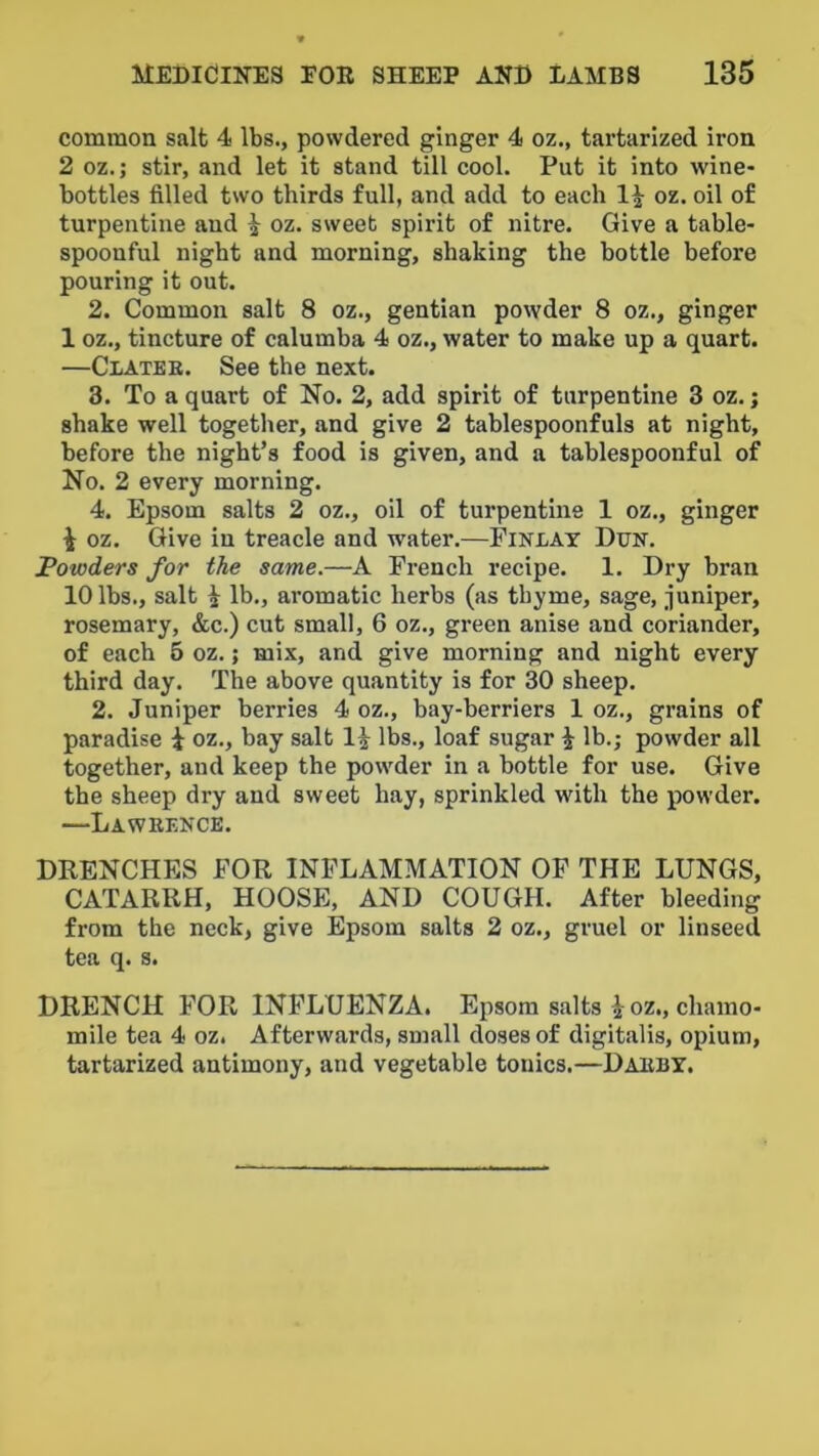 common salt 4 lbs., powdered ginger 4 oz., tartarized iron 2 oz.; stir, and let it stand till cool. Put it into wine- bottles filled two thirds full, and add to each 1^ oz. oil of turpentine and 1 oz. sweet spirit of nitre. Give a table- spoonful nigbt and morning, shaking the bottle before pouring it out. 2. Common salt 8 oz., gentian powder 8 oz., ginger 1 oz., tincture of calumba 4 oz., water to make up a quart. —Clatee. See the next. 3. To a quart of No. 2, add spirit of turpentine 3 oz.; shake well together, and give 2 tablespoonfuls at night, before the night’s food is given, and a tablespoonful of No. 2 every morning. 4. Epsom salts 2 oz., oil of turpentine 1 oz., ginger i oz. Give in treacle and water.—Finlay Dun. Powders for the same.—A French recipe. 1. Dry bran 10 lbs., salt i lb., aromatic herbs (as thyme, sage, juniper, rosemary, &c.) cut small, 6 oz., green anise and coriander, of each 5 oz.; mix, and give morning and night every third day. The above quantity is for 30 sheep. 2. Juniper berries 4 oz., bay-berriers 1 oz., grains of paradise i oz., bay salt lbs., loaf sugar i lb.; powder all together, and keep the powder in a bottle for use. Give the sheep dry and sweet hay, sprinkled w'ith the powder. —Laweence. DRENCHES FOR INFLAMMATION OP THE LUNGS, CATARRH, HOOSE, AND COUGH. After bleeding from the neck, give Epsom salts 2 oz., gruel or linseed tea q. s. DRENCH FOR INFLUENZA. Epsom salts i oz., chamo- mile tea 4 oz. Afterwards, small doses of digitalis, opium, tartarized antimony, and vegetable tonics.—Daeby.