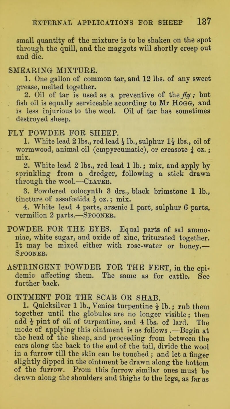 small quantity of the mixture is to be shaken on the spot through the quill, and the maggots will shortly creep out and die. SMEARING MIXTURE. 1. One gallon of common tar, and 12 lbs. of any sweet grease, melted together. 2. Oil of tar is used as a preventive of ih&jly; but fish oil is equally serviceable according to Mr Hoa<3-, and IS less injurious to the wool. Oil of tar has sometimes destroyed sheep. FLY POWDER FOR SHEEP. 1. White lead 2 lbs., red lead i lb., sulphur lbs., oil of wormwood, animal oil (empyreumatic), or creasote i oz.; mix. 2. White lead 2 lbs., red lead 1 lb.; mix, and apply by sprinkling from a dredger, following a stick drawn through the wool.—Clatee. 3. Powdered colocynth 3 drs., black brimstone 1 lb., tincture of assafcetida ^ oz.; mix. 4. White lead 4 parts, arsenic 1 part, sulphur 6 parts, vermilion 2 parts.—Spoonee. POWDER FOR THE EYES. Equal parts of sal ammo* Iliac, white sugar, and oxide of zinc, triturated together. It may be mixed either with rose-water or honey.— Spoonee. astringent powder for the feet, in the epi- demic affecting them. The same as for cattle. See further back. OINTMENT FOR THE SCAB OR SHAB. 1. Quicksilver 1 lb., Venice turpentine i lb.; rub tbera together until the globules are no longer visible; then add i pint of oil of turpentine, and 4 lbs. of lard. The mode of applying this ointment is as follows .—Begin at the head of the sheep, and proceeding from between the ears along the back to the end of the tail, divide the wool in a furrow till the skin can be touched; and let a finger slightly dipped in the ointment be drawn along the bottom of the furrow. From this furrow similar ones must be drawn along the shoulders and thighs to the legs, as far as