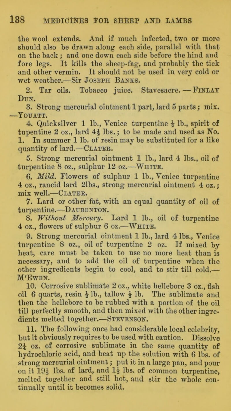 the wool extends. And if much infected, two or more should also be drawn along each side, parallel with that on the back ; and one down each side before the hind and fore legs. It kills the sheep-fag, and probably the tick and other vermin. It should not be used in very cold or wet weather.—Sir Joseph Banks. 2. Tar oils. Tobacco juice. Stavesacre. — Finlay Dun. 3. Strong mercurial ointment 1 part,lard 5 parts; mix. —You ATT. 4. Quicksilver 1 lb., Venice turpentine i lb., spirit of tupentine 2 oz., lard 4i lbs.; to be made and used as No. 1. In summer 1 lb. of resin may be substituted for a like quantity of lard.—Clatee. 5. Strong mercurial ointment 1 lb., lard 4 lbs., oil of turpentine 8 oz., sulphur 12 oz.—White. 6. MiJ,d. Flowers of sulphur 1 lb., Venice turpentine 4 oz., rancid lard 21bs., strong mercurial ointment 4 oz.; mix well.—Clatee. 7. Lard or other fat, with an equal quantity of oil of turpentine.—Daubenton. 8. Without Mercury. Lard 1 lb., oil of turpentine 4 oz., flowers of sulphur 6 oz.—White. 9. Strong mercurial ointment 1 lb., lard 4 lbs., Venice turpentine 8 oz., oil of turpentine 2 oz. If mixed by heat, care must be taken to use no more heat than is necessary, and to add the oil of turpentine when the other ingredients begin to cool, and to stir till cold.— M‘Ewen. 10. Corrosive sublimate 2 oz., white hellebore 3 oz., flsh oil 6 quarts, resin ^ lb., tallow j lb. The sublimate and then the hellebore to be rubbed with a portion of the oil till perfectly smooth, and then mixed with the other ingre- dients melted together.—Stevenson. 11. The following once had considerable local celebrity, but it obviously requires to be used with caution. Dissolve 2\ oz. of corrosive sublimate in the same quantity of hydrochloric acid, and beat up the solution with 6 lbs. of strong mercurial ointment; put it in a large pan, and pour on it 19^ lbs. of lard, and 1^ lbs. of common turpentine, melted together and still hot, and stir the whole con- tinually until it becomes solid.