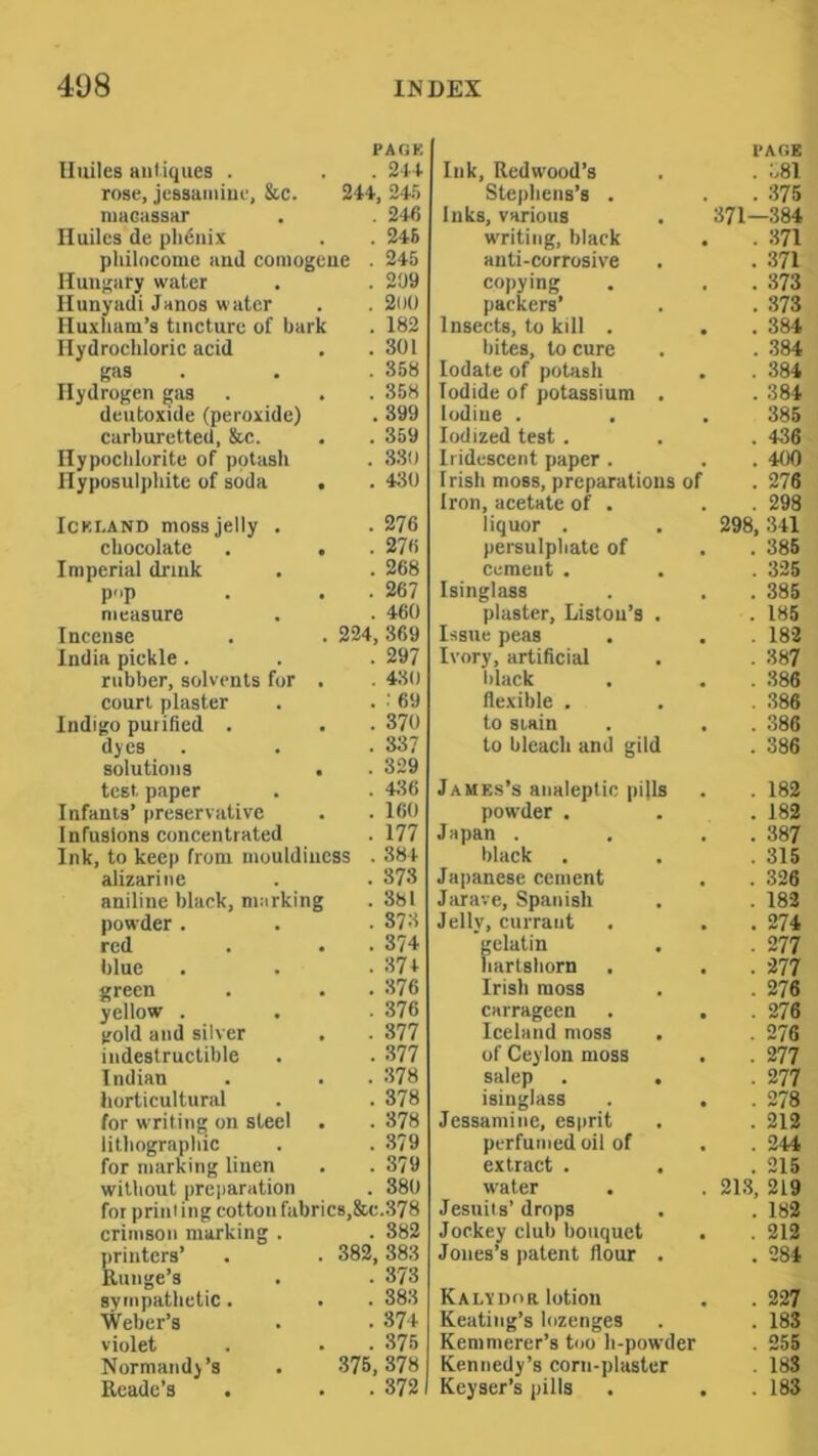 Iluiles antiques . PAGE . 214 Ink, Redwood’s PAGE . 381 rose, jessamine, &c. 244, 245 Stephens’s . . 375 macassar . 246 Inks, various 371—384 Iluiles de plidnix . 246 writing, black . 371 philocome and comogeue . 245 anti-corrosive . 371 Hungary water . 209 copying packers’ . 373 Hunyadi Janos water . 200 . 373 Huxham’s tincture of bark . 182 Insects, to kill . . 384 Hydrochloric acid . 301 bites, to cure . 384 gas . 358 lodate of potash . 384 Hydrogen gas . 358 Iodide of potassium . . 384 deutoxide (peroxide) . 399 Iodine . 386 carburetted, &c. . 359 Iodized test . . 436 Hypochlorite of potash . 330 Iridescent paper . . 400 Hyposulphite of soda . 430 Irish moss, preparations of . 276 Iron, acetate of • . 298 ICKi.AND moss jelly . . 276 liquor . 298, 341 chocolate . 276 persulphate of . 386 Imperial drink . 268 Cement . . 326 pop . 267 Isinglass . 385 measure . 460 plaster, Liston’s . . 186 Incense 224, 369 Issue peas . 182 India pickle. . 297 Ivory, artificial . 387 rubber, solvents for . 430 black . 386 court plaster . ; 69 flexible . . 386 Indigo purified . . 370 to Slain . 386 dyes . 337 to bleach and gild . 386 solutions . 329 test paper . 4116 James’s analeptic pifls . 182 Infants’ preservative . 160 powder . . 182 Infusions concentrated . 177 Japan . . 387 Ink, to keep from mouldincss . 384 black . 315 alizarine . 373 Japanese cement . 326 aniline black, marking . 381 Jarave, Spanish . 182 powder . . 373 Jelly, currant . 274 red • . 374 gelatin . 277 blue . 374 hartshorn . 277 green • . 376 Irish moss . 276 yellow . . 376 carrageen . , . 276 gold and silver . 377 Iceland moss . 276 indestructible . 377 of Ceylon moss . 277 Indian . 378 salep . , . 277 horticultural . 378 isinglass . . . 278 for writing on steel . 378 Jessamine, esprit . 212 lithograpliic . 379 perfumed oil of . 244 for marking linen • . 379 extract . . . 215 without preparation . 380 w'ater 213, 219 for priiiiing cotton fabrics,&c.378 Jesuits’drops . 182 crimson marking . . 382 Jockey club bouquet . . 212 printers’ 382, 383 Jones’s patent flour . . 284 Runge’s . 373 sympathetic . . 383 Kalvdor lotion . 227 Weber’s . 374 Keating’s lozenges Kemmerer’s too h-powder . 183 violet , . 375 . 255 Normandy’s 375, 378 Kennedy’s corn-plaster Keyser’s pills . 183 Rcadc’s . . 3721 . 183