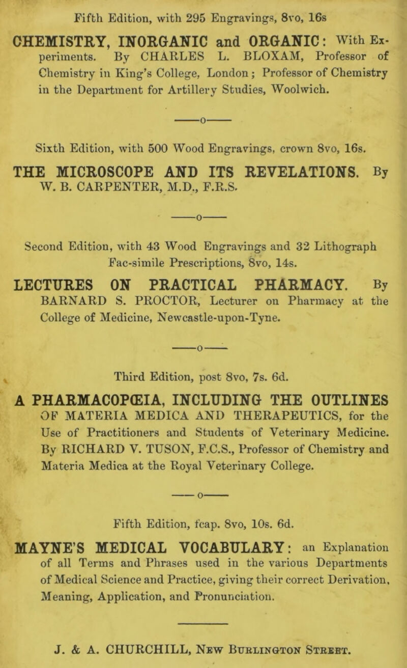 Fifth Edition, with 295 Engravings, 8vo, 16s CHEMISTRY, INORGANIC and ORGANIC: With Ex- periments. By CHARLES L. BLOXAM, Professor of Chemistry in King’s College, London; Professor of Chemistry in the Department for Artillery Studies, Woolwich. o Sixth Edition, with 500 Wood Engravings, crown 8vo, 16s. THE MICROSCOPE AND ITS REVELATIONS. By W. B. CARPENTER, M.D., F.R.S. o Second Edition, with 43 Wood Engravings and 32 Lithograph Fac-simile Prescriptions, 8vo, 14s. LECTURES ON PRACTICAL PHARMACY. By BARNARD S. PROCTOR, Lecturer on Pharmacy at the College of Medicine, Newcastle-upon-Tyne. Third Edition, post 8vo, 7s. 6d. A PHARMACOPffilA, INCLUDING THE OUTLINES OF MATERIA MEDICA AND THERAPEUTICS, for the Use of Practitioners and Students of Veterinary Medicine. By RICHARD V. TUSON, F.C.S., Professor of Chemistry and Materia Medica at the Royal Veterinary College. o Fifth Edition, fcap. 8vo, 10s. 6d. MAYNE’S MEDICAL VOCABULARY: an Explanation of all Terms and Phrases used in the various Departments of Medical Science and Practice, giving their correct Derivation. Meaning, Application, and Pronunciation.