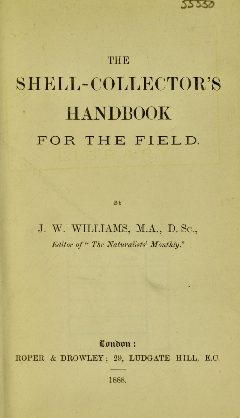 SHELL-COLLECTORS HANDBOOK FOR THE FIELD. J. W. WILLIAMS, M.A., D. Sc., Editor of “ The Naturalists' Monthly Emtimn: ROPER & DROWLEY; 29, LUDGATE HILL, E.O.