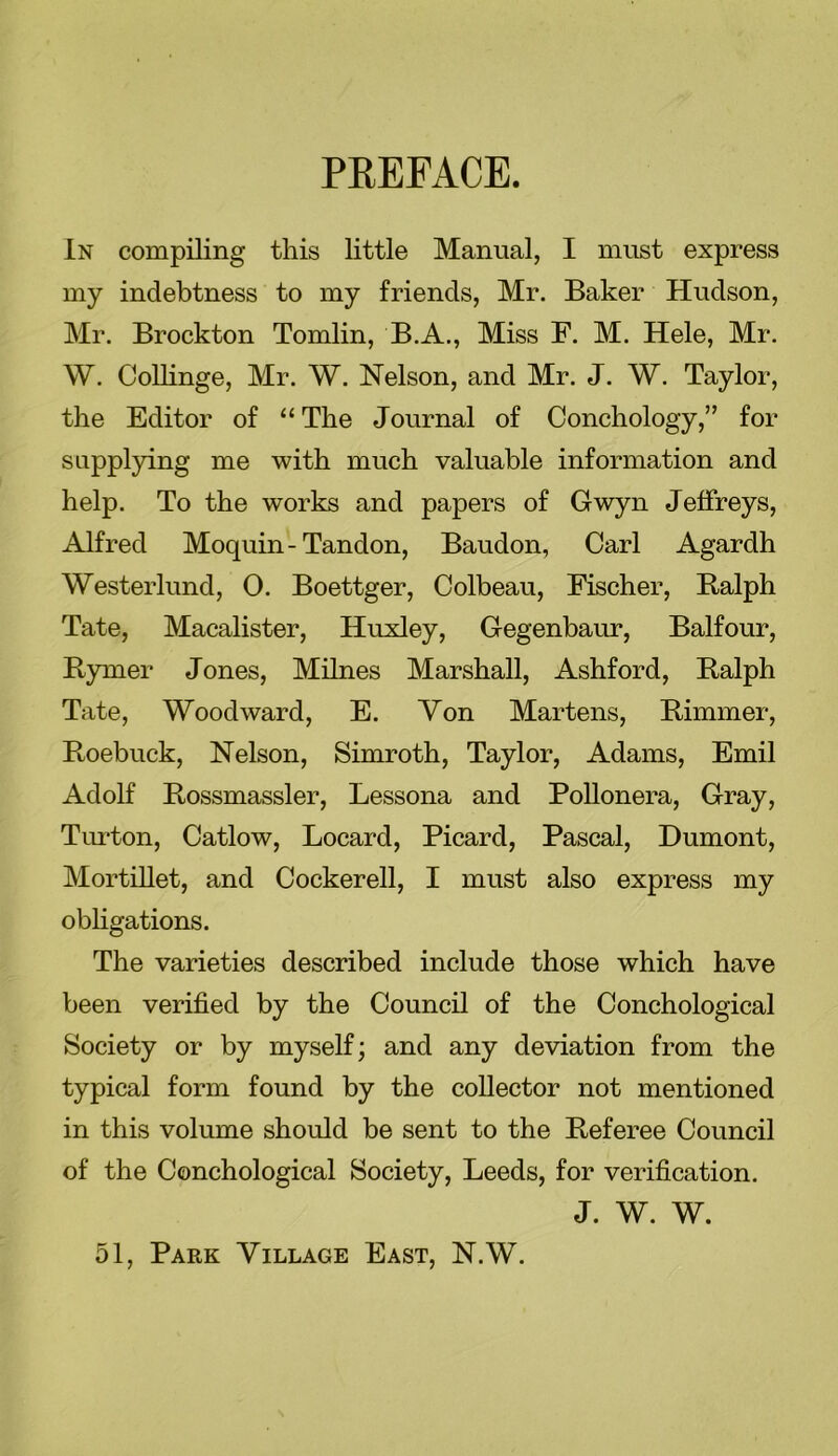 PREFACE. In compiling this little Manual, I must express my indebtness to my friends, Mr. Baker Hudson, Mr. Brockton Tomlin, B.A., Miss F. M. Hele, Mr. W. Collinge, Mr. W. Nelson, and Mr. J. W. Taylor, the Editor of “ The Journal of Conchology,” for supplying me with much valuable information and help. To the works and papers of Gwyn Jeffreys, Alfred Moquin-Tandon, Baudon, Carl Agardh Westerlund, 0. Boettger, Colbeau, Fischer, Ralph Tate, Macalister, Huxley, Gegenbaur, Balfour, Rymer Jones, Milnes Marshall, Ashford, Ralph Tate, Woodward, E. Yon Martens, Rimmer, Roebuck, Nelson, Simroth, Taylor, Adams, Emil Adolf Rossmassler, Lessona and Pollonera, Gray, Turton, Catlow, Locard, Picard, Pascal, Dumont, Mortillet, and Cockerell, I must also express my obligations. The varieties described include those which have been verified by the Council of the Conchological Society or by myself; and any deviation from the typical form found by the collector not mentioned in this volume should be sent to the Referee Council of the Conchological Society, Leeds, for verification. J. W. W. 51, Park Village East, N.W.