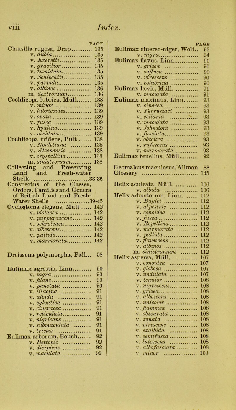 PAGE Clausilia rugosa, Drap 135 v. dubia 135 v. Everetti 135 v. gracilior 135 v. tumidula 135 v. Schlechtii 135 v. parvula 135 v. albinos 136 m. dextrorsum 136 Cochlicopa lubrica, Mull 138 v. minor 139 v. lubricoides 139 v. ovata 139 v.fusca 139 v. hyalina 139 v. viridula 139 Cochlicopa tridens, Pult 138 v. Nouletiana 138 v. Alzenensis 138 v. crystallina 138 m. sinistrorsum 138 Collecting and Preserving Land and Fresh-water Shells 33-36 Conspectus of the Classes, Orders, Families and Genera of British Land and Fresh- Water Shells 39-45 Cyclostoma elegans, Miill 142 v. violacea 142 v. purpurascens 142 v. ochroleuca 142 v. albescens 142 v. pallida 142 v. marmorata 142 Dreissena polymorplia, Pall... 58 Eulimax agrestis, Linn 90 v. nigra 90 v. flans 90 v. punctata 90 v. lilacina 91 v. albida 91 v. sylvatica 91 v. cineracea 91 v. reticulata 91 v. nigricans 91 v. submaculata 91 v. tristis 91 Eulimax arborum, Bouch 92 v. Bettonii 92 V. dicipiens 92 v. maculata 92 PAGE Eulimax cinereo-niger, Wolf.. 93 v. nigra 94 Eulimax flavus, Linn 90 v. grisea 90 v. suffusa 90 v. virescens 90 v. colubrina 90 Eulimax Levis, Miill 91 v. maculata 91 Eulimax maximus, Linn 93 v. cinerea 93 v. Ferrussaci 93 v. cellaria ^.... 93 v. maculata 93 v. Johnstoni 93 v.fasciata 93 v. obscura 93 v. rufescens 93 v. marmorata 93 Eulimax tenellus, Miill 92 Geomalcus'maculosus,Allman 88 Glossary 145 Helix aculeata, Miill 106 v. albida 106 Helix arbustorum, Linn 112 v. Baylei 112 v. alpestris 112 v. conoidea 112 v.fusca 112 v. Repellina 112 v. marmorata 112 v. pallida 112 v.flavescens 112 v. albinos 112 m. sinistrorsum 112 Helix aspersa, Miill, 107 v. conoidea 107 v. globosa 107 v. undulata 107 v. tenuior 108 v. nigrescens 108 v. grisea 108 v. albescens 108 v. unicolor 108 v.flammea 108 v, obscurata 108 v. zonata 108 v. virescens 108 v. exalbida 108 v. semifusca 108 v. lutescens 108 v. albofasciata 108 v. minor 109