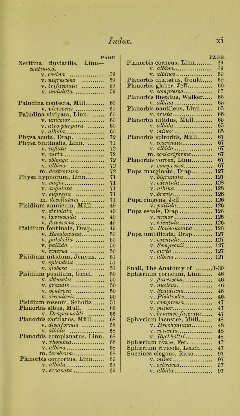 PAGE Neritina fluviatilis, Linn— continued. v. cerina 59 v. nigrescens 59 v. trifasciata 59 v. undulata 59 Paludina contecta, Mill 60 v. virescens 60 Paludina vivipara, Linn 60 v. unicolor 60 v. atro-purpura 60 v. albida 60 Physa acuta, Drap 72 Physa fontinalis, Linn 71 v. inflata 72 v. curta 72 v. oblong a 72 v. albina 72 m. dextrorsum 72 Physa hypnorum, Linn 71 v. major 71 v. angidata 71 v. cuprella 71 m. decollatum 71 Pisidium amnicum, Miill 49 v. striolata 49 v. Iceviuscula 49 v.flavescens 49 Pisidium tontinale, Drap 49 v. Henslowana 50 v. pulchella 50 v. pallida 50 v. cinerea 50 Pisidium nitidum, Jenyns. ... 51 v. splendens 51 v. globosa 51 Pisidium pusillum, Gmel. ... 50 v. obtusalis 50 v. grandis 50 v. ventrosa 50 v. circularis 50 Pisidium roseum, Scholtz 51 Planorbis albus, Miill 66 v. Draparnaldi 66 Planorbis ckrinatus, Miill 68 v. disciformis 68 v. albida 68 Planorbis complanatus. Linn. 68 v. rhombea 68 v. albina 68 m. terebrum 68 Planorbis contortus, Linn 69 v. albida 69 v. excavata 69 PAGE Planorbis corneus, Linn 69 v. albina 69 v. albinos 69 Planorbis dilatatus, Gould.,... 69 Planorbis glaber, Jeff 66’ v. compressa 67 Planorbis lineatus, Walker 65 v. albina 65 Planorbis nautileus, Linn 65 v. crista 66 Planorbis nitidus, Miill 65 v. albida 65 v. minor 65 Planorbis spirorbis, Miill 67 v. ecarinata 67 v. albida 67 m. scalariforme 67 Planorbis vortex, Linn 67 v. compressa 67 Pupa marginata, Drap 127 v. bigranata 127 v. edentula 128 v. albina 128 v. brevis 128 Pupa ringens, Jeff 126- v. pallida 126 Pupa secale, Drap 126 v. minor 126 v. edentida 126' v. Boileausiana 126 Pupa umbilicata, Drap 127 v. edentiila 127 v. Sempronii 127 v. curta 127 v. albina 127 Snail, The Anatomy of 3-30 Sphaerium corneum, Linn 46 v.flavescens 46 v. nucleus 46 v. IScaldiana 46 v. Pisidiodes 46- v. compressa 47 v. minor 47 v. brunneo-fasciata 47 Sphaerium lacustre, Miill 48 v. Brochoniana 48 v. rotunda 48 v. Byckholtii 48 Sphaerium ovale, Fer 47 Sphaerium rivicola, Leach 47 Succinea elegans, Risso 97 v. minor 97 v. ochracea 97 v. albida 97