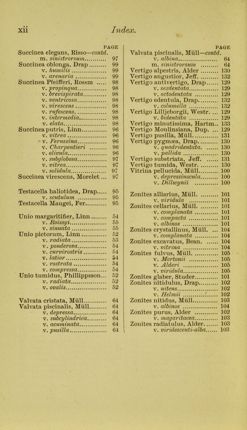 PAGE Succinea elegans, Risso—contd. m. sinistrorsum 97 Succinea oblonga, Drap 99 v. humilis 99 v. arenaria 99 Succinea Pfeifferi, Rossm 98 v. propinqua 98 v. brevispirata 98 v. ventricosa 98 v. virescens 98 v. rufescens 98 v. intermedia 98 v. elata 98 Succinea putris, Linn 96 v. vitrea 96 v. Ferussina 96 v. Charpentieri 96 v. olivula 96 v. subglobosa 97 v. vitrea 97 v. solidula 97 Succinea virescens, Morelet... 97 Testacella haliotidea, Drap 95 v. scutulum 95 Testacella Maugei, Fer 95 Unio margaritifier, Linn 54 v. Roissyi 55 v. sinuata 55 Unio pictorum, Linn 52 v. radiata 53 v. ponderosa 54 v. curvirostris 54 v. latior 54 v. rostrata 54 v. compressa 54 Unio tumidus, Phillippsson... 52 v. radiata 52 v. ovalis 52 Valvata cristata, Mull 64 Valvata piscinalis, Mull 64 v. depressa 64 v. subcylindrica 64 v. acuminata 64 v. pusilla 64 PAGE Valvata piscinalis, Mull—contd. v. albina 64 m. sinistrorsum 64 Vertigo alpestris, Alder 130 Vertigo angustior, Jeff 132 Vertigo anti vertigo, Drap 129 v. sexdentata 129 v. octodentata 129 Vertigo edentula, Drap 132 v. columella 132 Vertigo Lilljeborgii, Westr. ... 129 v. bidentata 129 Vertigo minutissima, Hartm.. 133 Vertigo Moulinsiana, Dup. ... 129 Vertigo pusilla, Mull 131 Vertigo pygmsea, Drap 130 v. quadridentata 130 v. pallida 130 Vertigo substriata, Jeff 131 Vertigo tumida, Westr 130 Vitrina pellucida, Mull 100 v. depressiuscula 100 v. Dillwynii 100 Zonites alliarius, Mull 101 v. viridula 101 Zonites cellarius, Mull 101 v. complanata 101 v. compacta 101 v. albinos 101 Zonites crystallinus, Mull. ... 104 v. complanata 104 Zonites excavatus, Bean 104 v. vitrina 104 Zonites fulvus, Mull 105 v. Mortonii 105 v. Alderi 105 v. viridida 105 Zonites glaber, Studer 101 Zonites nitidulus, Drap 102 v. nitens 102 v. Helmii .' 102 Zonites nitidus, Miill 103 v. albinos 104 Zonites purus, Alder 102 v. magaritacea 103 Zonites radiatulus, Alder 103 v. viridescenti-alba 103