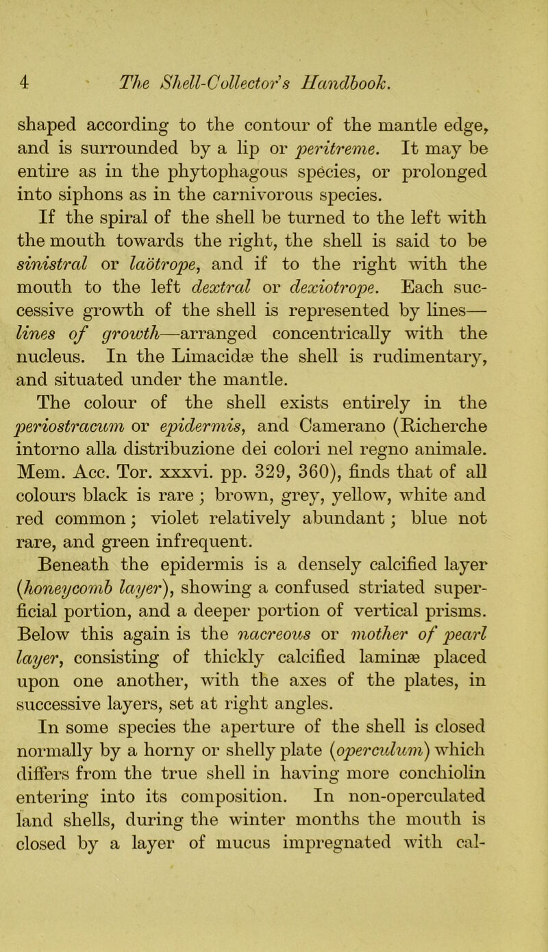 shaped according to the contour of the mantle edge, and is surrounded by a lip or peritreme. It may be entire as in the phytophagous species, or prolonged into siphons as in the carnivorous species. If the spiral of the shell be turned to the left with the mouth towards the right, the shell is said to be sinistral or laotrope, and if to the right with the mouth to the left dextral or dexiotrope. Each suc- cessive growth of the shell is represented by lines— lines of growth—arranged concentrically with the nucleus. In the Limacidae the shell is rudimentary, and situated under the mantle. The colour of the shell exists entirely in the periostracum or epidermis, and Camerano (Richerche intorno alia distribuzione dei colori nel regno animale. Mem. Acc. Tor. xxxvi. pp. 329, 360), finds that of all colours black is rare ; brown, grey, yellow, white and red common; violet relatively abundant; blue not rare, and green infrequent. Beneath the epidermis is a densely calcified layer [honeycomb layer), showing a confused striated super- ficial portion, and a deeper portion of vertical prisms. Below this again is the nacreous or mother of pearl layer, consisting of thickly calcified laminae placed upon one another, with the axes of the plates, in successive layers, set at right angles. In some species the aperture of the shell is closed normally by a horny or shelly plate (<operculum) which differs from the true shell in having more conchiolin entering into its composition. In non-operculated land shells, during the winter months the mouth is closed by a layer of mucus impregnated with cal-