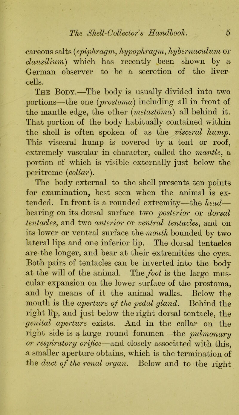 careous salts (epiphragm, hypophragm, hybernaculum or clausilium) which has recently been shown by a German observer to be a secretion of the liver- cells. The Body.—The body is usually divided into two portions—the one (prostoma) including all in front of the mantle edge, the other (metastoma) all behind it. That portion of the body habitually contained within the shell is often spoken of as the visceral hump. This visceral hump is covered by a tent or roof, extremely vascular in character, called the mantle, a portion of which is visible externally just below the peritreme (collar). The body external to the shell presents ten points for examination, best seen when the animal is ex- tended. In front is a rounded extremity—the head— bearing on its dorsal surface two posterior or dorsal tentacles, and two anterior or ventral tentacles, and on its lower or ventral surface the mouth bounded by two lateral lips and one inferior lip. The dorsal tentacles are the longer, and bear at their extremities the eyes. Both pairs of tentacles can be inverted into the body at the will of the animal. The foot is the large mus- cular expansion on the lower surface of the prostoma, and by means of it the animal walks. Below the mouth is the aperture of the pedal gland. Behind the right lip, and just below the right dorsal tentacle, the genital aperture exists. And in the collar on the right side is a large round foramen—the pulmonary or respiratory orifice—and closely associated with this, a smaller aperture obtains, which is the termination of the duct of the renal organ. Below and to the right