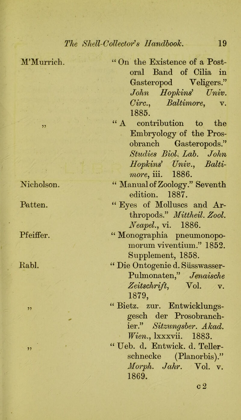 M’Murrich. Nicholson. Patten. Pfeiffer. Pabl. ?? V) “ On the Existence of a Post- oral Band of Cilia in Gasteropod Veligers.” John Hopkins' Univ. Circ., Baltimore, v. 1885. “ A contribution to the Embryology of the Pros- obranch Gasteropods.” Studies Biol. Lab. John Hopkins' Univ., Balti- more, iii. 1886. “ Manual of Zoology.” Seventh edition. 1887. “ Eyes of Molluscs and Ar- thropods.” Mittheil. Zool. Neapel., vi. 1886. “ Monographia pneumonopo- morum viventium.” 1852. Supplement, 1858. “ Die Ontogenie d. Siisswasser- Pulmonaten,” Jenaische Zeitschrift, Vol. v. 1879, “ Bietz. zur. Entwicklungs- gesch der Prosobranch- ier.” Sitzungsber. Akad. Wien., lxxxvii. 1883. “ Ueb. d. Entwick. d. Teller- schnecke (Planorbis).” Morph. Jahr. Yol. v. 1869. c 2