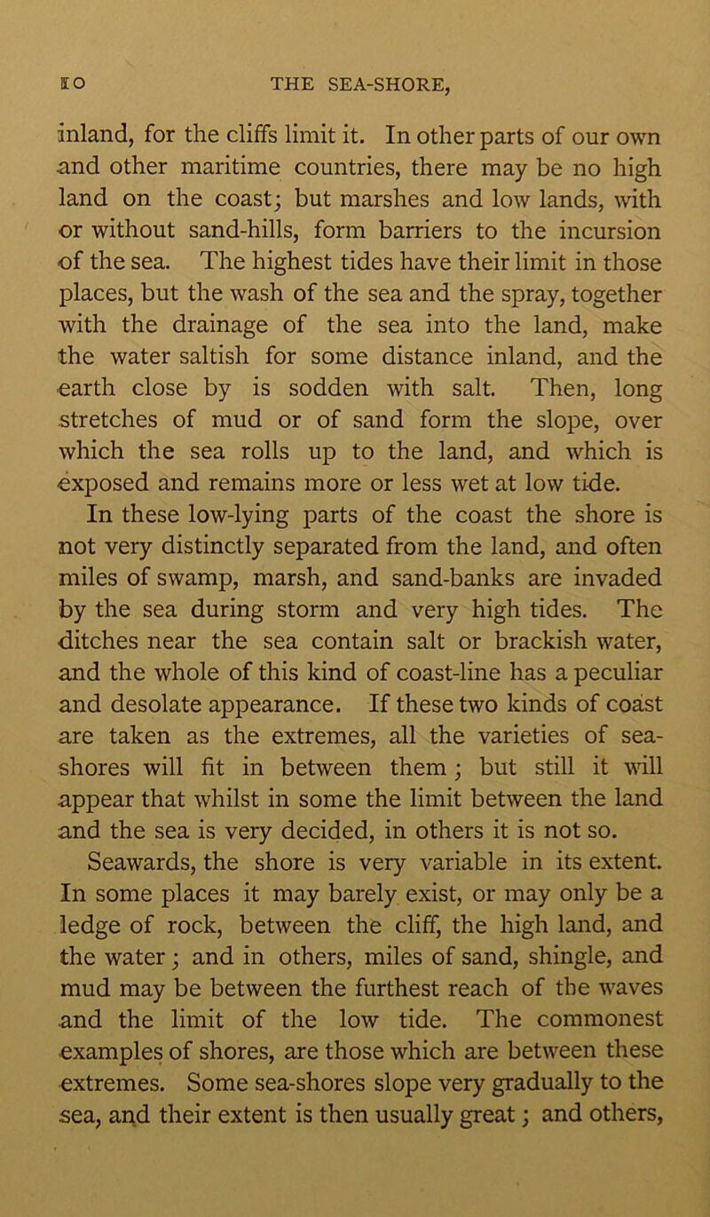 inland, for the cliffs limit it. In other parts of our own and other maritime countries, there may be no high land on the coast; but marshes and low lands, with or without sand-hills, form barriers to the incursion •of the sea. The highest tides have their limit in those places, but the wash of the sea and the spray, together with the drainage of the sea into the land, make the water saltish for some distance inland, and the earth close by is sodden with salt. Then, long stretches of mud or of sand form the slope, over which the sea rolls up to the land, and which is exposed and remains more or less wet at low tide. In these low-lying parts of the coast the shore is not very distinctly separated from the land, and often miles of swamp, marsh, and sand-banks are invaded by the sea during storm and very high tides. The ditches near the sea contain salt or brackish water, and the whole of this kind of coast-line has a peculiar and desolate appearance. If these two kinds of coast are taken as the extremes, all the varieties of sea- shores will fit in between them; but still it will appear that whilst in some the limit between the land and the sea is very decided, in others it is not so. Seawards, the shore is very variable in its extent. In some places it may barely exist, or may only be a ledge of rock, between the cliff, the high land, and the water; and in others, miles of sand, shingle, and mud may be between the furthest reach of the waves and the limit of the low tide. The commonest •examples of shores, are those which are between these extremes. Some sea-shores slope very gradually to the sea, and their extent is then usually great; and others,