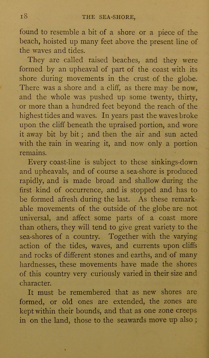 found to resemble a bit of a shore or a piece of the beach, hoisted up many feet above the present line of the waves and tides. They are called raised beaches, and they were formed by an upheaval of part of the coast with its shore during movements in the crust of the globe. There was a shore and a cliff, as there may be now, and the whole was pushed up some twenty, thirty, or more than a hundred feet beyond the reach of the highest tides and waves. In years past the waves broke upon the cliff beneath the upraised portion, and wore it away bit by bit; and then the air and sun acted with the rain in wearing it, and now only a portion remains. Every coast-line is subject to these sinkings-down and upheavals, and of course a sea-shore is produced rapidly, and is made broad and shallow during the first kind of occurrence, and is stopped and has to be formed afresh during the last. As these remark- able movements of the outside of the globe are not universal, and affect some parts of a coast more than others, they will tend to give great variety to the sea-shores of a country. Together with the varying action of the tides, waves, and currents upon cliffs and rocks of different stones and earths, and of many hardnesses, these movements have made the shores of this country very curiously varied in their size and character. It must be remembered that as new shores are formed, or old ones are extended, the zones are kept within their bounds, and that as one zone creeps in on the land, those to the seawards move up also ;