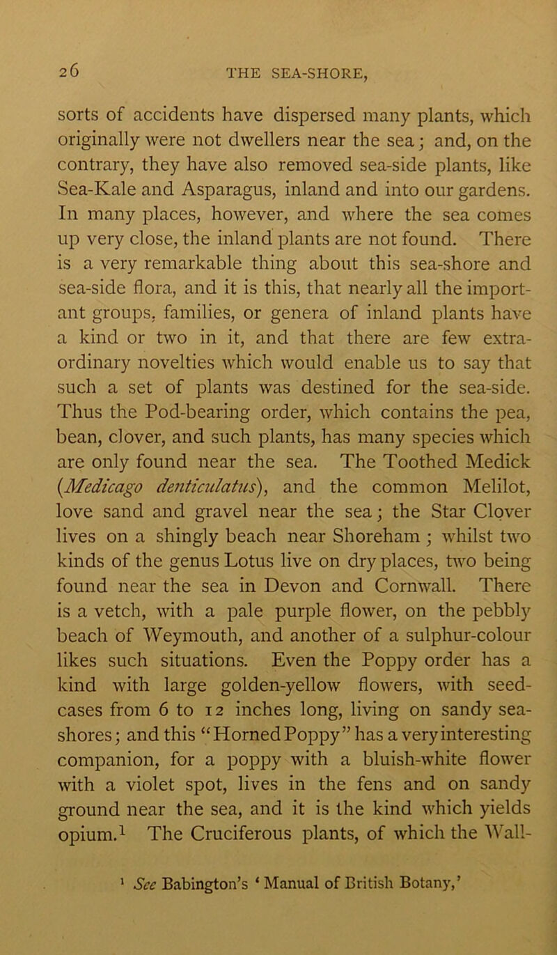 sorts of accidents have dispersed many plants, which originally were not dwellers near the sea; and, on the contrary, they have also removed sea-side plants, like Sea-Kale and Asparagus, inland and into our gardens. In many places, however, and where the sea comes up very close, the inland plants are not found. There is a very remarkable thing about this sea-shore and sea-side flora, and it is this, that nearly all the import- ant groups, families, or genera of inland plants have a kind or two in it, and that there are few extra- ordinary novelties which would enable us to say that such a set of plants was destined for the sea-side. Thus the Pod-bearing order, which contains the pea, bean, clover, and such plants, has many species which are only found near the sea. The Toothed Medick (Medicago denticulatus), and the common Melilot, love sand and gravel near the sea; the Star Clover lives on a shingly beach near Shoreham ; whilst two kinds of the genus Lotus live on dry places, two being found near the sea in Devon and Cornwall. There is a vetch, with a pale purple flower, on the pebbly beach of Weymouth, and another of a sulphur-colour likes such situations. Even the Poppy order has a kind with large golden-yellow flowers, with seed- cases from 6 to 12 inches long, living on sandy sea- shores; and this “Horned Poppy” has a very interesting companion, for a poppy with a bluish-white flower with a violet spot, lives in the fens and on sandy ground near the sea, and it is the kind which yields opium.1 The Cruciferous plants, of which the Wall- 1 See Babington’s ‘ Manual of British Botany,’