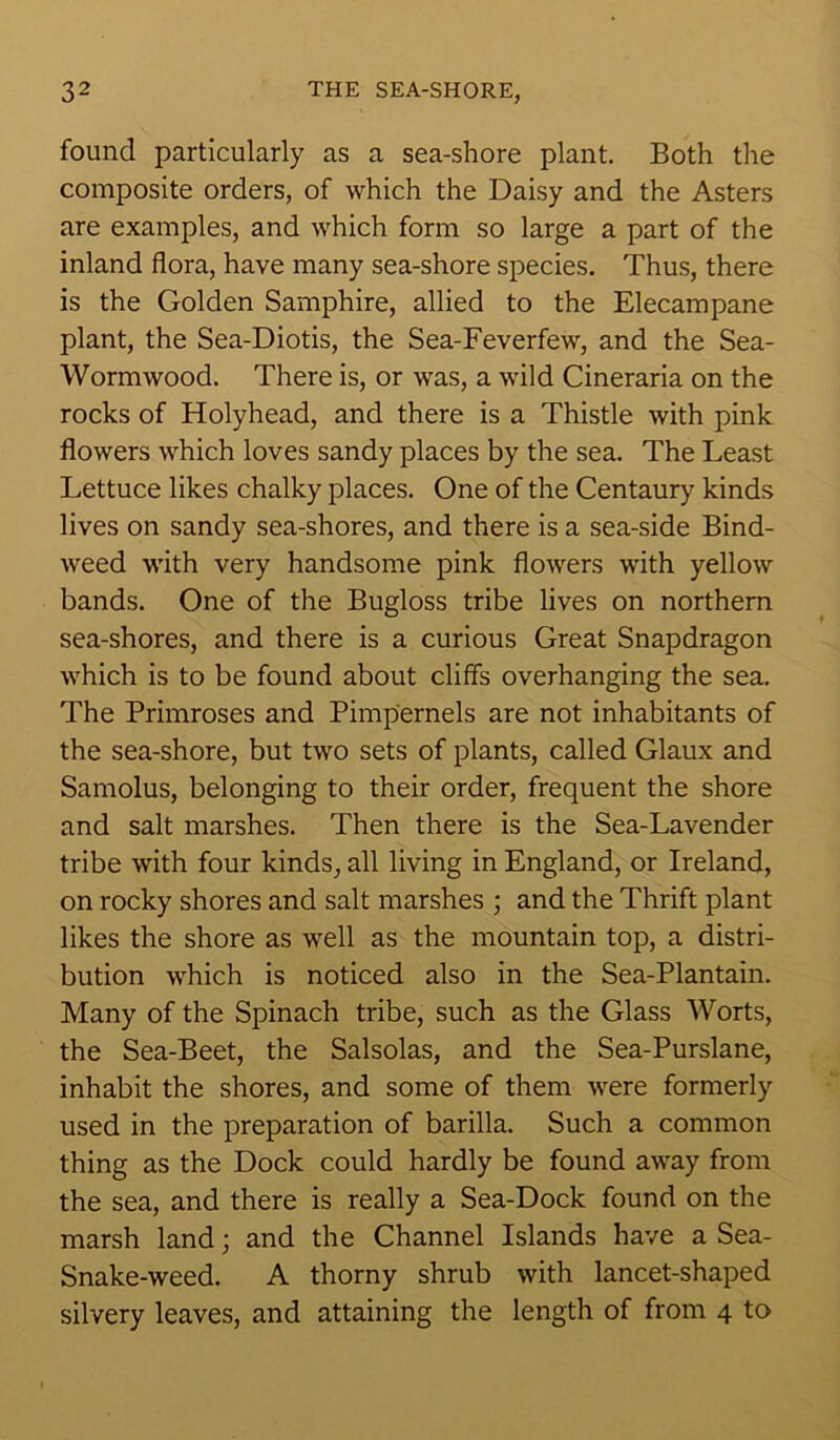 found particularly as a sea-shore plant. Both the composite orders, of which the Daisy and the Asters are examples, and which form so large a part of the inland flora, have many sea-shore species. Thus, there is the Golden Samphire, allied to the Elecampane plant, the Sea-Diotis, the Sea-Feverfew, and the Sea- Wormwood. There is, or was, a wild Cineraria on the rocks of Holyhead, and there is a Thistle with pink flowers which loves sandy places by the sea. The Least Lettuce likes chalky places. One of the Centaury kinds lives on sandy sea-shores, and there is a sea-side Bind- weed with very handsome pink flowers with yellow bands. One of the Bugloss tribe lives on northern sea-shores, and there is a curious Great Snapdragon which is to be found about cliffs overhanging the sea. The Primroses and Pimpernels are not inhabitants of the sea-shore, but two sets of plants, called Glaux and Samolus, belonging to their order, frequent the shore and salt marshes. Then there is the Sea-Lavender tribe with four kinds, all living in England, or Ireland, on rocky shores and salt marshes ; and the Thrift plant likes the shore as well as the mountain top, a distri- bution which is noticed also in the Sea-Plantain. Many of the Spinach tribe, such as the Glass Worts, the Sea-Beet, the Salsolas, and the Sea-Purslane, inhabit the shores, and some of them were formerly used in the preparation of barilla. Such a common thing as the Dock could hardly be found away from the sea, and there is really a Sea-Dock found on the marsh land; and the Channel Islands have a Sea- Snake-weed. A thorny shrub with lancet-shaped silvery leaves, and attaining the length of from 4 to