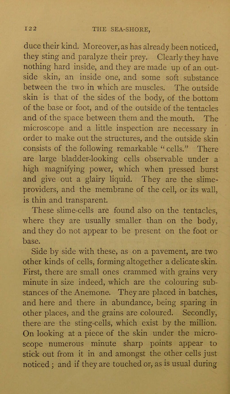 duce their kind. Moreover, as has already been noticed, they sting and paralyze their prey. Clearly they have nothing hard inside, and they are made up of an out- side skin, an inside one, and some soft substance between the two in which are muscles. The outside skin is that of the sides of the body, of the bottom of the base or foot, and of the outside of the tentacles and of the space between them and the mouth. The microscope and a little inspection are necessary in order to make out the structures, and the outside skin consists of the following remarkable “ cells.” There are large bladder-looking cells observable under a high magnifying power, which when pressed burst and give out a glairy liquid. They are the slime- providers, and the membrane of the cell, or its wall, is thin and transparent. These slime-cells are found also on the tentacles, where they are usually smaller than on the body, and they do not appear to be present on the foot or base. Side by side with these, as on a pavement, are two other kinds of cells, forming altogether a delicate skin. First, there are small ones crammed with grains very minute in size indeed, which are the colouring sub- stances of the Anemone. They are placed in batches, and here and there in abundance, being sparing in other places, and the grains are coloured. Secondly, there are the sting-cells, which exist by the million. On looking at a piece of the skin under the micro- scope numerous minute sharp points appear to stick out from it in and amongst the other cells just noticed ; and if they are touched or, as is usual during