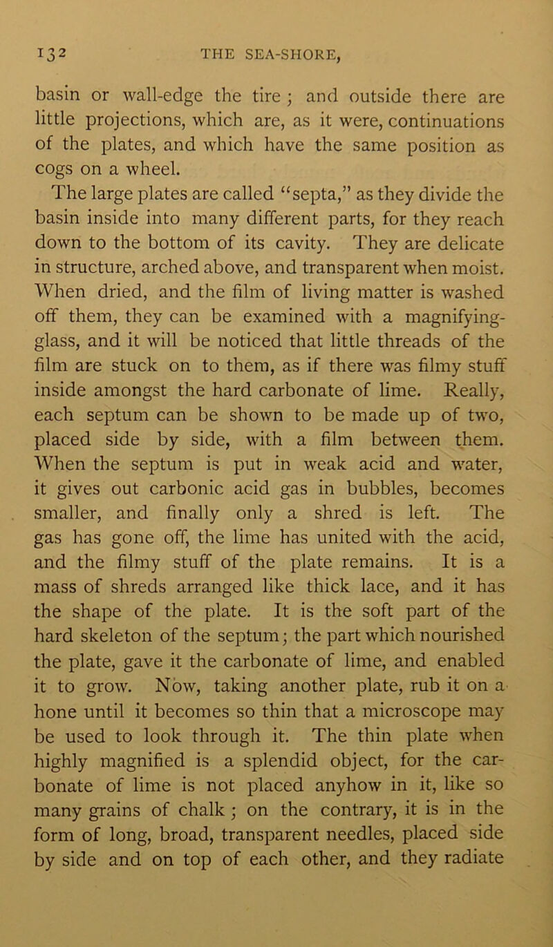basin or wall-edge the tire ; and outside there are little projections, which are, as it were, continuations of the plates, and which have the same position as cogs on a wheel. The large plates are called “septa,” as they divide the basin inside into many different parts, for they reach down to the bottom of its cavity. They are delicate in structure, arched above, and transparent when moist. When dried, and the film of living matter is washed off them, they can be examined with a magnifying- glass, and it will be noticed that little threads of the film are stuck on to them, as if there was filmy stuff inside amongst the hard carbonate of lime. Really, each septum can be shown to be made up of two, placed side by side, with a film between them. When the septum is put in weak acid and water, it gives out carbonic acid gas in bubbles, becomes smaller, and finally only a shred is left. The gas has gone off, the lime has united with the acid, and the filmy stuff of the plate remains. It is a mass of shreds arranged like thick lace, and it has the shape of the plate. It is the soft part of the hard skeleton of the septum; the part which nourished the plate, gave it the carbonate of lime, and enabled it to grow. Now, taking another plate, rub it on a hone until it becomes so thin that a microscope may be used to look through it. The thin plate when highly magnified is a splendid object, for the car- bonate of lime is not placed anyhow in it, like so many grains of chalk ; on the contrary, it is in the form of long, broad, transparent needles, placed side by side and on top of each other, and they radiate