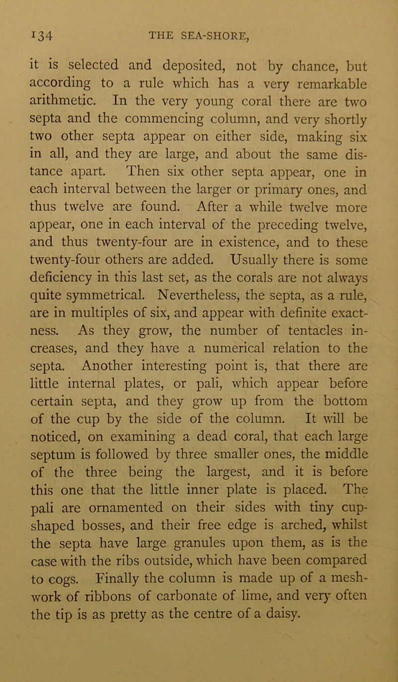 it is selected and deposited, not by chance, but according to a rule which has a very remarkable arithmetic. In the very young coral there are two septa and the commencing column, and very shortly two other septa appear on either side, making six in all, and they are large, and about the same dis- tance apart. Then six other septa appear, one in each interval between the larger or primary ones, and thus twelve are found. After a while twelve more appear, one in each interval of the preceding twelve, and thus twenty-four are in existence, and to these twenty-four others are added. Usually there is some deficiency in this last set, as the corals are not always quite symmetrical. Nevertheless, the septa, as a rule, are in multiples of six, and appear with definite exact- ness. As they grow, the number of tentacles in- creases, and they have a numerical relation to the septa. Another interesting point is, that there are little internal plates, or pali, which appear before certain septa, and they grow up from the bottom of the cup by the side of the column. It will be noticed, on examining a dead coral, that each large septum is followed by three smaller ones, the middle of the three being the largest, and it is before this one that the little inner plate is placed. The pali are ornamented on their sides with tiny cup- shaped bosses, and their free edge is arched, whilst the septa have large granules upon them, as is the case with the ribs outside, which have been compared to cogs. Finally the column is made up of a mesh- work of ribbons of carbonate of lime, and very often the tip is as pretty as the centre of a daisy.