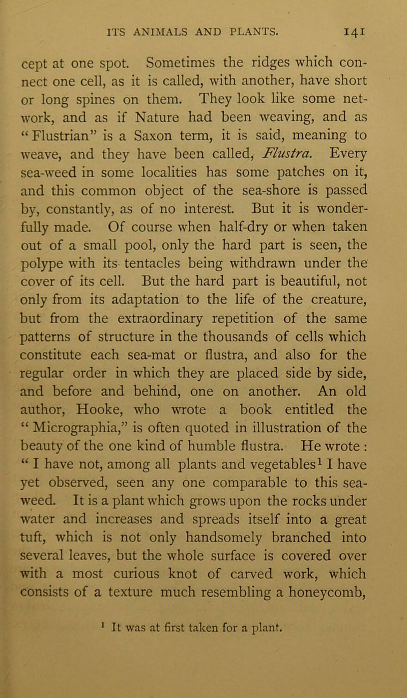 cept at one spot. Sometimes the ridges which con- nect one cell, as it is called, with another, have short or long spines on them. They look like some net- work, and as if Nature had been weaving, and as “Flustrian” is a Saxon term, it is said, meaning to weave, and they have been called, Flustra. Every sea-weed in some localities has some patches on it, and this common object of the sea-shore is passed by, constantly, as of no interest. But it is wonder- fully made. Of course when half-dry or when taken out of a small pool, only the hard part is seen, the polype with its tentacles being withdrawn under the cover of its cell. But the hard part is beautiful, not only from its adaptation to the life of the creature, but from the extraordinary repetition of the same patterns of structure in the thousands of cells which constitute each sea-mat or flustra, and also for the regular order in which they are placed side by side, and before and behind, one on another. An old author, Hooke, who wrote a book entitled the “ Micrographia,” is often quoted in illustration of the beauty of the one kind of humble flustra. He wrote : “ I have not, among all plants and vegetables11 have yet observed, seen any one comparable to this sea- weed. It is a plant which grows upon the rocks under water and increases and spreads itself into a great tuft, which is not only handsomely branched into several leaves, but the whole surface is covered over with a most curious knot of carved work, which consists of a texture much resembling a honeycomb, 1 It was at first taken for a plant.
