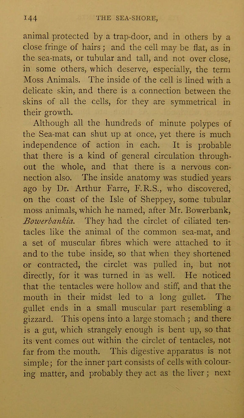 animal protected by a trap-door, and in others by a close fringe of hairs; and the cell may be flat, as in the sea-mats, or tubular and tall, and not over close, in some others, which deserve, especially, the term Moss Animals. The inside of the cell is lined with a delicate skin, and there is a connection between the skins of all the cells, for they are symmetrical in their growth. Although all the hundreds of minute polypes of the Sea-mat can shut up at once, yet there is much independence of action in each. It is probable that there is a kind of general circulation through- out the whole, and that there is a nervous con- nection also. The inside anatomy was studied years ago by Dr. Arthur Farre, F.R.S., who discovered, on the coast of the Isle of Sheppey, some tubular moss animals, which he named, after Mr. Bowerbank, Bowerbankia. They had the circlet of ciliated ten- tacles like the animal of the common sea-mat, and a set of muscular fibres which were attached to it and to the tube inside, so that when they shortened or contracted, the circlet was pulled in, but not directly, for it was turned in as well. He noticed that the tentacles were hollow and stiff, and that the mouth in their midst led to a long gullet. The gullet ends in a small muscular part resembling a gizzard. This opens into a large stomach; and there is a gut, which strangely enough is bent up, so that its vent comes out within the circlet of tentacles, not far from the mouth. This digestive apparatus is not simple; for the inner part consists of cells with colour- ing matter, and probably they act as the liver; next