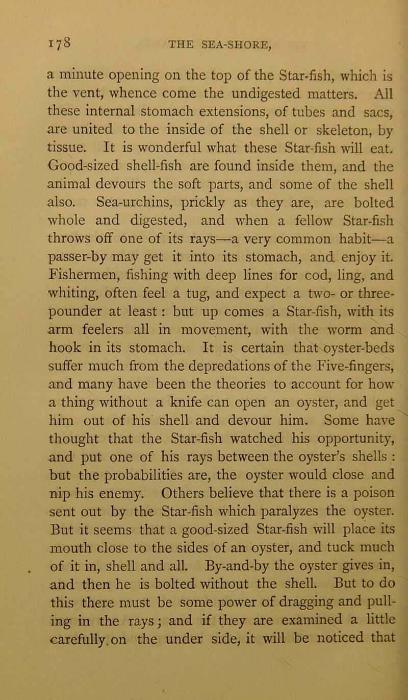 a minute opening on the top of the Star-fish, which is the vent, whence come the undigested matters. All these internal stomach extensions, of tubes and sacs, are united to the inside of the shell or skeleton, by tissue. It is wonderful what these Star-fish will eat. Good-sized shell-fish are found inside them, and the animal devours the soft parts, and some of the shell also. Sea-urchins, prickly as they are, are bolted whole and digested, and when a fellow Star-fish throws off one of its rays—a very common habit—a passer-by may get it into its stomach, and enjoy it. Fishermen, fishing with deep lines for cod, ling, and whiting, often feel a tug, and expect a two- or three- pounder at least: but up comes a Star-fish, with its arm feelers all in movement, with the worm and hook in its stomach. It is certain that oyster-beds suffer much from the depredations of the Five-fingers, and many have been the theories to account for how a thing without a knife can open an oyster, and get him out of his shell and devour him. Some have thought that the Star-fish watched his opportunity, and put one of his rays between the oyster’s shells : but the probabilities are, the oyster would close and nip his enemy. Others believe that there is a poison sent out by the Star-fish which paralyzes the oyster. But it seems that a good-sized Star-fish will place its mouth close to the sides of an oyster, and tuck much of it in, shell and all. By-and-by the oyster gives in, and then he is bolted without the shell. But to do this there must be some power of dragging and pull- ing in the rays; and if they are examined a little carefully, on the under side, it will be noticed that