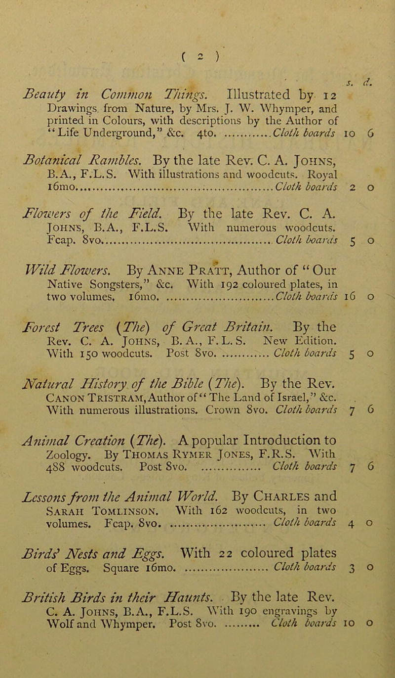 s. d. Beauty in Common Things. Illustrated by 12 Drawings, from Nature, by Mrs. J. W. Whymper, and printed in Colours, with descriptions by the Author of “Life Underground,” &c. 4to Cloth boards 10 6 Bota?iical Rambles. By the late Rev. C. A. Johns, B. A., F.L.S. With illustrations and woodcuts. Royal l6mo Cloth boards 2 o Flowers of the Field. By the late Rev. C. A. Johns, B.A., F.L.S. With numerous woodcuts. Fcap. 8vo Cloth boards 5 o Wild Flowers. By Anne Pratt, Author of “ Our Native Songsters,” &c. With 192 coloured plates, in two volumes. i6mo Cloth boards 16 o Forest Trees (The) of Great Britain. By the Rev. C. A. Johns, B. A., F.L.S. New Edition. With 150 woodcuts. Post Svo Cloth boards 5 o Natural History of the Bible (The). By the Rev. Canon Tristram, Author of “ The Land of Israel,” &c. With numerous illustrations. Crown Svo. Cloth boards 7 6 Animal Creation (The). A popular Introduction to Zoology. By Thomas Rymer Jones, F.R.S. With 4S8 woodcuts. Post Svo Cloth boards 7 6 Lessons from the Animal World. By Charles and Sarah Tomlinson. With 162 woodcuts, in two volumes. Fcap. Svo Cloth boards 4 0 Birds' Nests and Eggs. With 2 2 coloured plates of Eggs. Square i6mo Cloth boards 3 o British Birds in their Haunts. By the late Rev. C. A. Johns, B.A., F.L.S. With 190 engravings by Wolf and Whymper. Post Svo Cloth boards 10 o