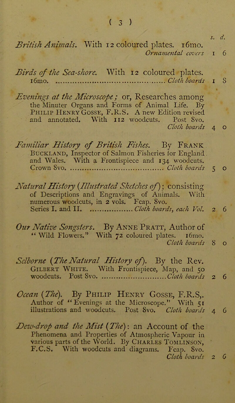 s. d. British Animals. With 12 coloured plates. i6mo. Ornamental covers 1 6 Birds of the Sea-shore. With 12 coloured plates. i6mo Cloth boards 1 8 • Evenings at the Microscope; or, Researches among the Minuter Organs and Forms of Animal Life. By Philip HenryGosse, F.R.S. A new Edition revised and annotated. With 112 woodcuts. Post Svo. Cloth boards 4 o Familiar History of British Fishes. By Frank Buckland, Inspector of Salmon Fisheries tor England. and Wales. With a Frontispiece and 134 woodcuts. Crown Svo Cloth boards 5 o Natural History {Illustrated Sketches of)-, consisting of Descriptions and Engravings of Animals. With numerous woodcuts, in 2 vols. Fcap. 8vo. Series I. and II Cloth boards, each Vol. 2 6 Our Native Songsters. By Anne Pratt, Author of “ Wild Flowers.” With 72 coloured plates. i6mo. Cloth boards 8 o Selborne {TheNatural History of). By the Rev. Gilbert White. With Frontispiece, Map, and 50 woodcuts. Post Svo Cloth boards 2 6 Ocean {The). By Philip Henry Gosse, F.R.S,. Author of “Evenings at the Microscope.” With 51 illustrations and woodcuts. Post Svo. Cloth boards 4 6 Deiv-drop and the Mist {The)-, an Account of the Phenomena and Properties of Atmospheric Vapour in various parts of the World. By Charles Tomlinson, F.C.S. With woodcuts and diagrams. Fcap. Svo. Cloth boards 2 0