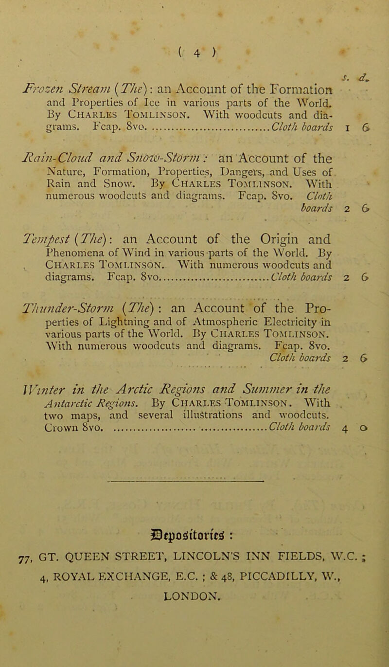 s. d. Frozen Stream {The): an Account of the Formation and Properties of Ice in various parts of the World. By Charles Tomlinson. With woodcuts and dia- grams. Fcap. 8vo Cloth boards I 6 Rain- Cloud and Snow-Storm : an Account of the Nature, Formation, Properties, Dangers, and Uses of Rain and Snow. By Charles Tomlinson. With numerous woodcuts and diagrams. Fcap. 8vo. Cloth boards 2 & Tempest {The)-, an Account of the Origin and Phenomena of Wind in various parts of the World. By Charles Tomlinson. With numerous woodcuts and diagrams. Fcap. 8vo Cloth boards 2 6 T'hunder-Storm {The): an Account of the Pro- perties of Lightning and of Atmospheric Electricity in various parts of the World. By Charles Tomlinson. With numerous woodcuts and diagrams. Fcap. 8vo. Cloth boards 2 6 ]Vinter in the Arctic Regions and Summer in the Antarctic Regions. By Charles Tomlinson. With two maps, and several illustrations and woodcuts. Crown 8vo Cloth boards 4 o SqjoijttcirieS : 77, GT. QUEEN STREET, LINCOLN'S INN FIELDS, W.C. ; 4, ROYAL EXCHANGE, E.C. ; & 48, PICCADILLY, W., LONDON.