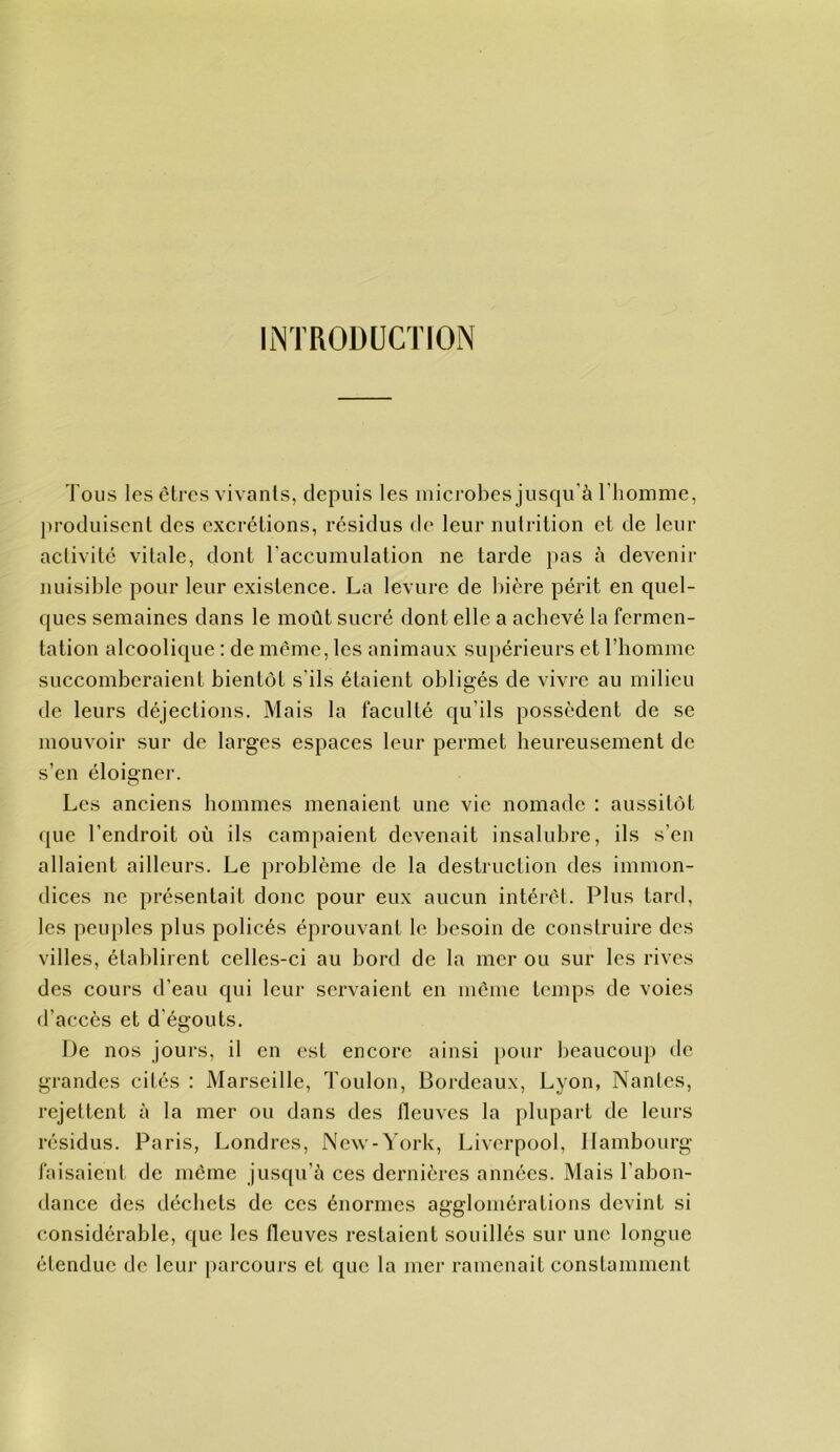 INTRODUCTION Tous les êtres vivants, depuis les microbes juscpi'à l'homme, produisent des excrétions, résidus de leur nutrition et de leur activité vitale, dont l'accumulation ne tarde }>as à devenir nuisible pour leur existence. La levure de bière périt en quel- ques semaines dans le moût sucré dont elle a aehevé la fermen- tation alcoolique : de même, les animaux supérieurs et l’iiomme succomberaient bientôt s’ils étaient obligés de vivre au milieu de leurs déjections. Mais la faculté qu’ils possèdent de se mouvoir sur de larges espaces leur permet heureusement de s’en éloigner. Les anciens hommes menaient une vie nomade : aussitôt (|ue l’endroit où ils campaient devenait insalubre, ils s’en allaient ailleurs. Le problème de la destruction des immon- dices ne présentait donc pour eux aucun intérêt. Plus tard, les peuples plus policés éprouvant le besoin de construire des villes, établirent celles-ci au bord de la mer ou sur les rives des cours d’eau qui leur servaient en même temps de voies d’accès et d'égouts. De nos jours, il en est encore ainsi pour beaucoup dc grandes cités : Marseille, Toulon, Bordeaux, Lyon, Nantes, rejettent à la mer ou dans des fleuves la plupart de leurs résidus. Paris, Londres, New-York, Liverpool, Hambourg faisaient de même jusqu’à ces dernières années. Mais l’abon- dance des déchets de ces énormes agglomérations devint si considérable, que les fleuves restaient souillés sur une longue étendue de leur parcours et que la mer ramenait constamment