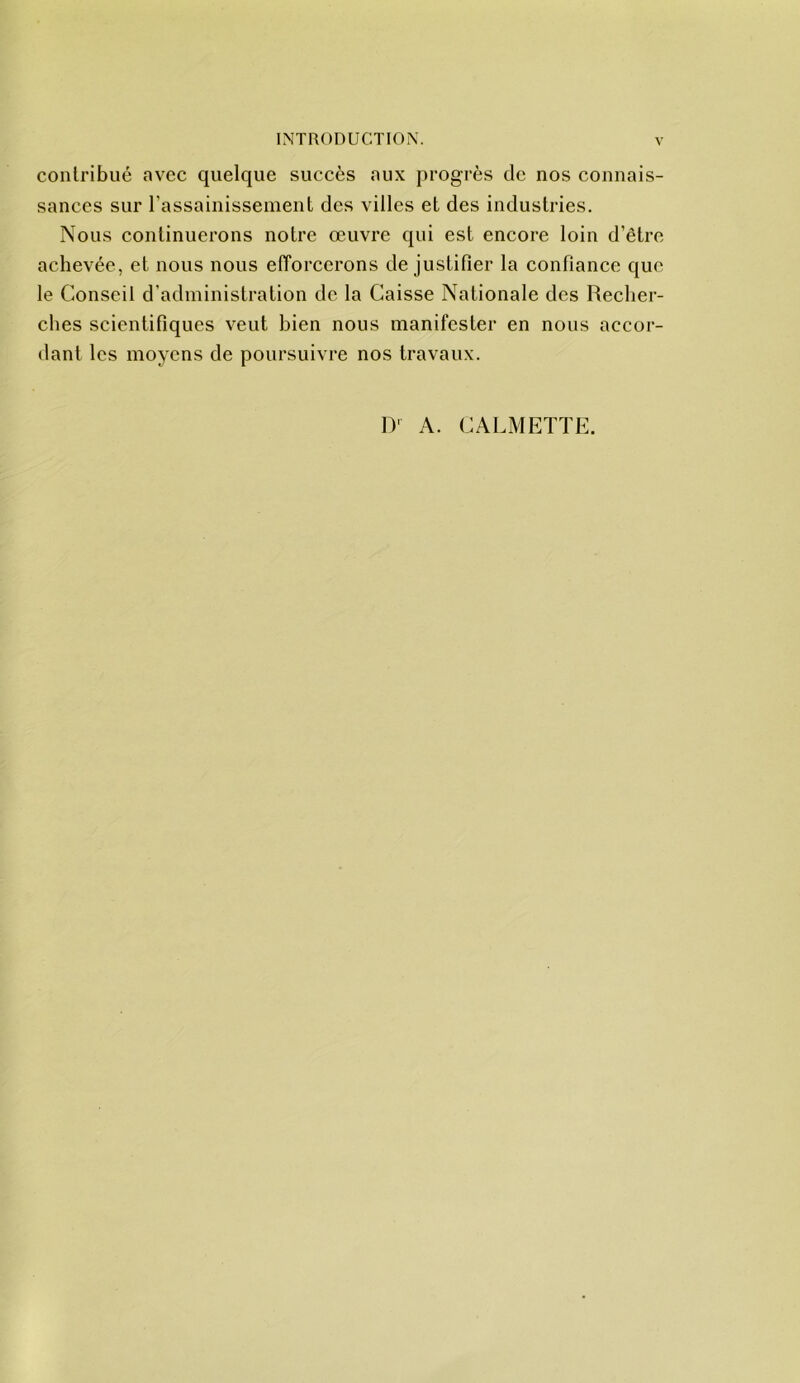 contribué avec quelque succès aux progrès de nos connais- sances sur rassainissement des villes et des industries. Nous continuerons notre œuvre qui est encore loin d’être achevée, et nous nous efforcerons de justifier la confiance que le Conseil d’administration de la Caisse Nationale des Recher- ches scientifiques veut bien nous manifester en nous accor- dant les moyens de poursuivre nos travaux. D' A. CALMETTK.