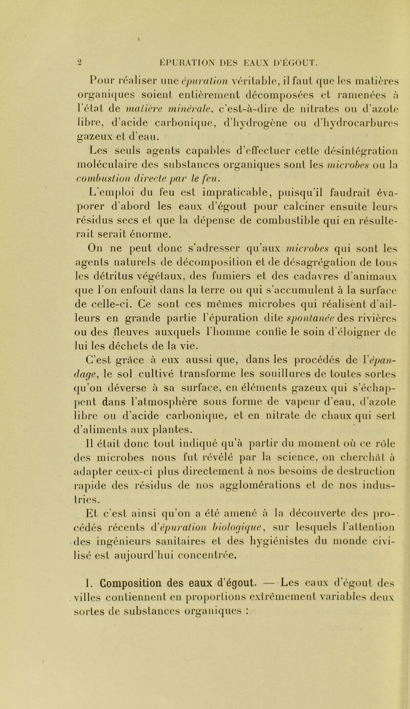 Pour r('‘aliser une cpiuvlion véritable, il faut ([ue les matières oi’gaiii(|Lies soient entièrement décomposées et ramenées à l'état de mulu're niinéi-ale, c’est-à-dii'e de nitrates ou d’azot(‘ libre, d’acide carbonique, d’hydrogène ou d’hydrocarbures gazeux et d’eau. Les seuls agents capables d’effectuer cette désintégration moléculaire des substances organiques sont les microbcn ou la combuslioii directe par le feu. L'emploi du leu est impraticable, puisqu’il faudrait éva- porer d’abord les eaux d’égout pour calciner ensuite leurs résidus secs et ([ue la dépense de combustible qui en résulte- rait serait énorme. On ne peut donc s’adresser qu’aux microbes qui sont les agents naturels de décomposition et de désagrégation de tous les détritus végétaux, des fumiers et des cadavres d’animaux que l’on enfouit dans la terre ou qui s’accumulent à la surface de celle-ci. Ce sont ces mômes microbes qui réalisènt d’ail- leurs en grande partie l’épuration dite des rivières ou des fleuves auxquels l’homme contie le soin d’éloigner de lui les déchets de la vie. C’est grâce à eux aussi que, dans les procédés de Vêpau- dage, le sol cultivé transforme les souillures de toutes sortes qu’on déverse à sa surface, en éléments gazeux ({ui s’échap- pent dans l’atmosphère sous forme de vapeur d’eau, d’azote libre ou d’acide carbonique, et en nitrate de chaux qui sert d’aliments aux plantes. 11 était donc tout indiqué qu’à partir du moment où ce rôle des microbes nous fut révélé par la science, on cherchât à adapter ceux-ci plus directement à nos besoins de destruction i-apide des résidus de nos agglomérations et de nos indus- tries. Et c’est ainsi qu’on a été amené à la découverte des pro-. cédés récents iVépuralion biologique, sur lesquels l’attention des ingénieurs sanitaires et des hygiénistes du monde civi- lisé est aujourd’hui concentrée. I. Composition des eaux d’égout. — Les eaux d’égout des villes contiennent en proportions extrêmement variables d(‘ux sortes de substances organiques :