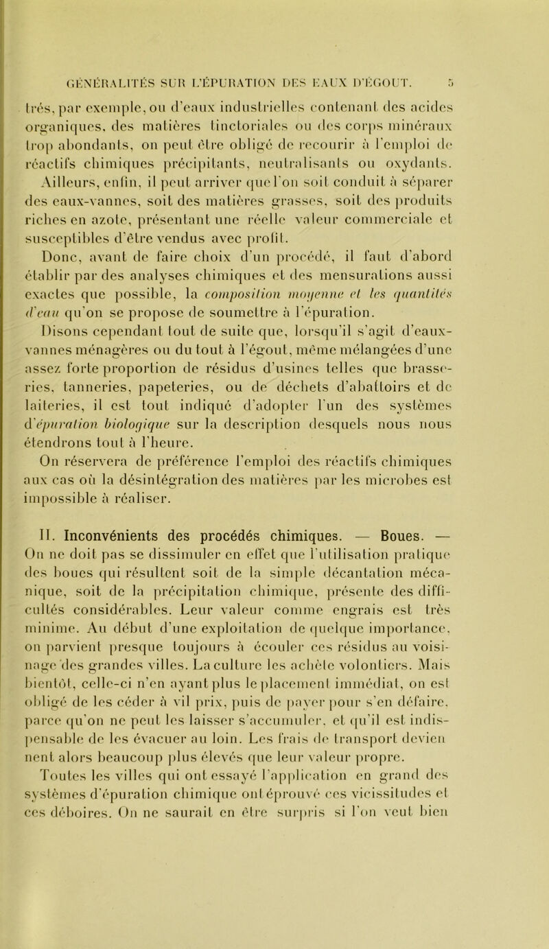 (IKNÉHAI.ITKS SUR I.’ÉPIJHATION DF-S KAUX D'K(iOLT. T, lrés,par exemple, ou d’enux induslrielles eonlcnanl des acides organiques, des matières lincloriales ou des corps minéraux li'op abondants, ou peut être obligé de recourir à rcm])loi d(' réactifs chimiques préci[)itanls, ueulralisauls ou oxydaids. Ailleurs, enlin, il peut arriver que l'on soit couduil à séparer des eaux-vannes, soit des matières ^i-asses, soit des jiroduits rielies en azote, présentant une réelle valeur commerciale et susceptibles d'être vendus avec prolit. Donc, avant de faire choix d’un procédé, il faut d’abord établir par des analyses chimiques et des mensurations aussi exactes que possible, la composilion mojienne et les quantités d'eau qu’on se propose de soumettre à l'i^puration. Disons cependant tout de suite que, loi’squ’il s’agit d’eaux- vannes ménagères on du tout à l’égout, même mélangées d’une assez forte proportion de résidus d’usines telles que brass<‘- ries, tanneries, papeteries, ou de déchets d’abattoirs et de laiteries, il est tout indiqué d’adopter l’un des systèmes d épuration biologique sur la description desquels nous nous étendrons tout à l’heure. On réservera de préférence l’emploi des réactifs chimiques aux cas oi'i la désintégration des matières par les microhes est impossible à réaliser. II. Inconvénients des procédés chimiques. — Boues. — On ne doit pas se dissimuler en effet que l’idilisation pratique* des boues qui résultent soit de la sinqde décantation méca- nique, soit de la précipitation chimique, préscide des diffi- cultés considérables. Leur valeur comme entrais est très O minime. An début d’une exploitation de <juel(|ue importance, on parvient presque toujours à écouler ces résidus au voisi- nage des grandes villes. Lacultui’e les achète volontiers. Mais l)ientot, celle-ci n’en ayant plus le placement immédiat, on est obligé de les céder à vil prix, ])uis de |)ayerpour s’en défaire, parce (|u’on ne peut les laisser s’accumuler, et (pi’il est indis- ]»ensable de les évacuer au loin. Les frais (h* transport devien lient alors beaucoup jilus élevés que leur valeur propre. Toutes les villes qui ont essayé rap])lieation en grand des systèmes d’épuration chimique ont éprouvé ces vicissitudes et ces déboires. On ne saurait en être surpris si l’on veut bien