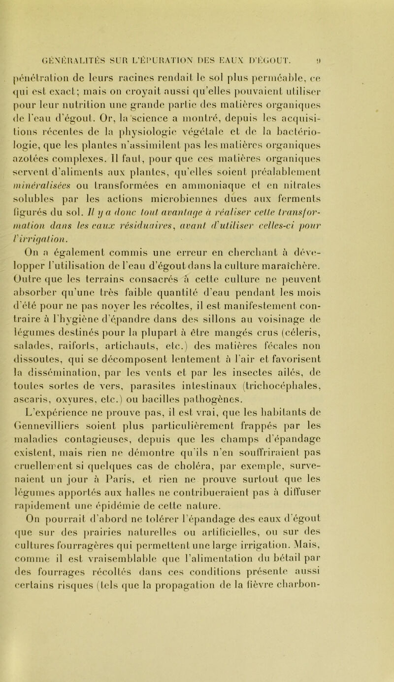 C.KXI-UALITIÔS SUR L’I-l'URATlOX l)i:S KAUX 1 ) r:(i( )ÜT. 1) pénrlralioii de leurs racines rendail le sol plus perniéaMc, c(^ <(ui esl cxael ; mais on croyait aussi (ju’elles pouvaient uliliser pour leur nutrition une grande parlie des matières organiques de l'eau d'égoul. Or, la science a montré, depuis les acfpusi- lions récentes de la i)hysiologi<' végétale et de la bactério- logie, que les plantes lUassimilent ])as les matières oi’ganiques azotées complexes. 11 faut, })Our que ces matières organiques servent d’aliments aux plantes, qu'elles soient préalablement )»incralisées ou transformées en ammoniaque et en nitrates solubles par les actions microbiennes dues aux ferments ligui’és du sol. Il y O donc tout avantaye à réaliser celle Irans/or- inalion dans les eaux résiduaires, avant d'utiliser celles-ci pour rirriyation. On a également commis une erreur en eberebant à dé\(>- lopper l'utilisation de l'eau d’égout dans la culture maraîcbère. Outre que les terrains consacrés à cette culture ne peuvent absorber qu’une très faible quantité d’eau pendant les mois d’été pour ne pas noyer les récoltes, il est manifestement con- traire à l’hygiène d’épandre dans des sillons au voisinage de légumes destinés pour la plupart à être mangés crus (céleris, salades, raiforts, artichauts, etc.) des matières fécales non dissoutes, qui se décomposent lentement à l’air et favorisent la dissémination, par les vents et par les insectes ailés, de toutes sortes de vers, parasites intestinaux (trichocépbales, ascaris, oxyures, etc.) ou bacilles pathogènes. L’expérience ne prouve pas, il est vrai, que les habitants de (iennevilliers soient plus particulièrement frappés par les maladies contagieuses, depuis que les champs d’épandage existent, mais rien ne démontre qu'ils n’en soulTrii-aient pas cruellement si ([ueb[ues cas de choléra, }>ar exemple, surve- naient un jour à Paris, et rien ne prouve surtout que les légumes apportés aux balles ne contril)ueraient pas à dilTuser rapidement une épidémie de cette nature. On j)ouirait, d’abord ne tolérer l’épandage des eaux d'égout (|ue sur des praiiâes naturelles ou artiticielles, ou sur des cultures fourragères qui permettent une large irrigation. .Mais, comme il est vraisemblable que l’alimentation du bétail pai’ des fourrages récoltés dans ces conditions présente' aussi certains ris([ues ( tels <jue la propagation de la lièvre charbon-