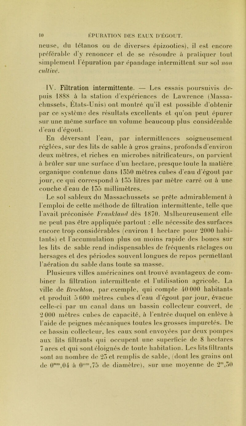 lieuse, (lu tétanos ou de diverses épizooties), il est encore préléralde d’y renoncer et de se résoudre à pratiquer tout simplement l’épuration jiar épandage intermittent sur sol non cullivc. IV. Filtration intermittente. — Les essais poursuivis de- puis 1(S8(S à la stalion d’expériences de Laurence (Massa- chussets, Etats-Unis) ont montré qu’il est possible d'obtenir par ce système des résultats excellents et fpi’on peut épurer sur une meme surface un volume beaucoup plus considérable d’eau d’égout. O En déversant l’eau, }iar intermittences soigneusement réglées, sur des lits de sable à gros grains, profonds d’environ deux mètres, et riches en microbes nitrificateurs, on parvient à brûler sur une surface d’un beclare, presque toute la matière organique contenue dans 1350 mètres cubes d’eau d’égout par jour, ce qui correspond à 135 litres par mètre carré ou à une couche d'eau de 135 millimètres. Le sol sableux du Massachussets se prête admirablement à l’emploi de cette méthode de filtration intermittente, telle que l’avait préconisée Frankland dès 1870. Malheureusement elle ne peut pas être appliquée partout : elle nécessite des surfaces encore trop considérables (environ 1 hectare pour 2000 habi- tants) et l'accumulation plus ou moins rapide des boucs sur les lits de sable rend indispensables de fréquents raclages on hersages et des périodes souvent longues de repos permettant l’aération du sable dans toute sa masse. Plusieurs villes américaines ont trouvé avantageux de com- biner la filtration intermittente et futilisation agricole. La ville de Hrochion, par exemple, qui compte 10 000 habitants et produit 5 (iOO mètres culies d’eau d’égout ])ar jour, évacue celle-ci par un canal dans un bassin collecteur couvert, de 2 000 mètres cubes de ca|iacité, à l’entrée du([uel on enlève 5 l’aide de peignes mécaniques toutes les grosses impuretés. De ce bassin colleclenr, les eaux sont envoyées [lar deux pompes aux lils tillrants (|iii occupent une siqierticie de 8 hectares 7 ares et qui sont éloignés de toute habitation. Les lits (iltrants soni au nombre de 23 et l'cmplis de sable, (dont les grains ont de 0‘‘,04 à 0'’,75 de diamètre), sur une moyenne de 2',30