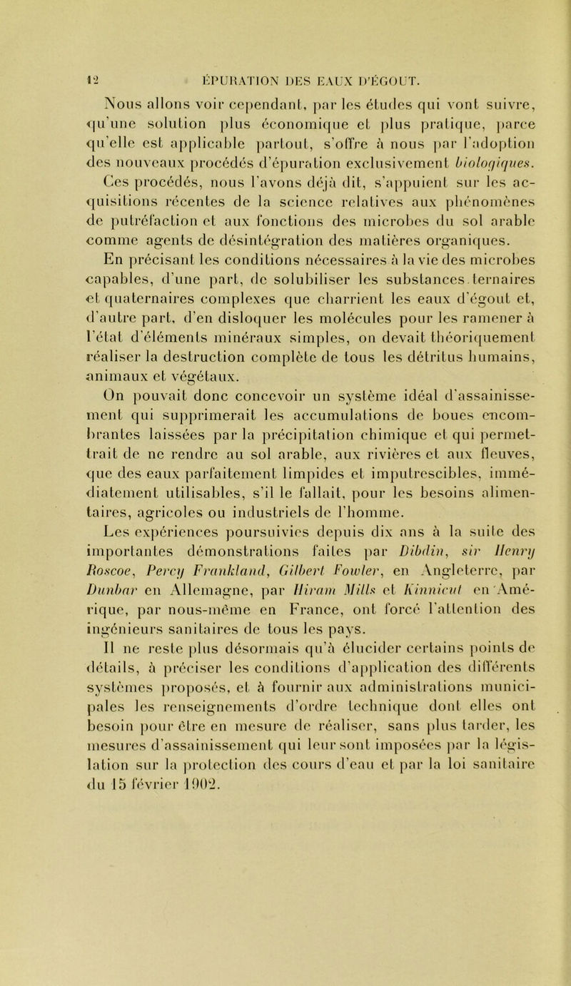 Nous allons voir cependant, par les études qui vont suivre, <|u’unc solution plus économifjue et ])lus pratique, parce qu’elle est a[)plical)le partout, s’ollVe à nous par l’adoption des nouveaux procédés d’épuration exclusivement biolofiifjues. Ces procédés, nous l’avons déjà dit, s’appuient sur les ac- quisitions récentes de la science relatives aux phénomènes de putrél'action et aux l'onctions des microhes du sol arable comme agents de désintégration des matières organiques. En précisant les conditions nécessaires à la vie des microlies capables, d’une part, de solubiliser les substances ternaires et quaternaires complexes que cbarrient les eaux d’égout et, d’autre part, d’en dislo([uer les molécules pour les ramener à l’état d’éléments minéraux simples, on devait tbéoriquemenl réaliser la destruction complète de tous les détritus humains, animaux et végétaux. On pouvait donc concevoir un système idéal d’assainisse- ment qui supprimerait les accumulations de boues encom- brantes laissées par la précipitation chimique et qui permet- trait de ne rendre au sol arable, aux rivières et aux fleuves, que des eaux parfaitement limpides et imj)utrescibles, immé- diatement utilisables, s’il le fallait, pour les besoins alimen- taires, agricoles ou industriels de l’homme. Les expériences poursuivies depuis dix ans à la suile des importantes démonstrations faites par Dibdin, sir licnrij Roscoe, Percy Frankland, Gilberl Fowler, en Angleterre, par Dunbnr en Allemagne, par Hirain Mills et Kinniciil en Amé- rique, par nous-méme en France, ont forcé l’attention des ingénieurs sanitaires do tous les pays. Il ne reste plus désormais qu’à élucider certains points d<‘ détails, à préciser les conditions d’application des différents systèmes j)roposés, et à fournir aux administrations munici- pales les renseignements d’ordre technique dont elles ont besoin pour être en mesure de réaliser, sans [>lus tarder, les mesures d’assainissement (pii leur sont imposées ]>ar la b'gis- lation sur la ])rolection des cours d’eau et par la loi sanitaire