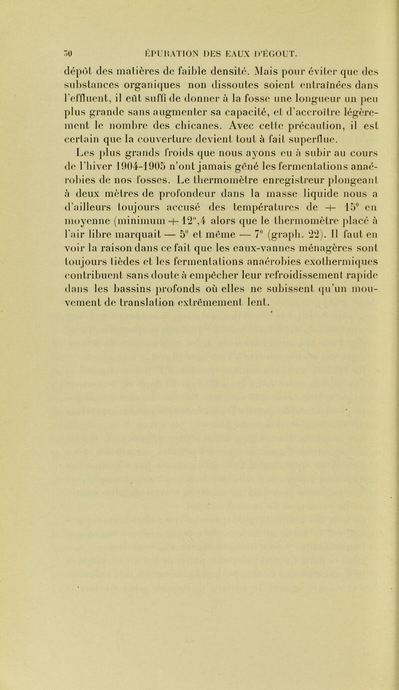 7)0 i':ih:i{ation des eaux J)’égout. dépùl des malicres de faible densité. Mais pour éviter que des substances organiques non dissoutes soient entraînées dans l'effluent, il eût suffi de donner à la fosse une longueur un peu plus grande sans augmenter sa capacité, et d’accroître légère- ment le nombre des cbicancs. Avec celle précaution, il est certain que la couverture devient tout à fait superilue. Les plus grands froids que nous ayons eu à subir au cours de riiiver 1004-1905 n’ont jamais gêné les fermentations anaé- robies de nos fosses. Le thermomètre enregistreur plongeaid à deux mètres de profondeur dans la masse liquide nous a d’ailleurs toujours accusé des températures de -h 15“ en moyenne (minimum -)- 12,4 alors que le thermomètre placé à l’air libre marquait — 5 et même — 7“ (grapli. 22). 11 faut en voir la raison dans ce fait que les eaux-vanues ménagères sont toujours lièdes et les fermentations anaérobies exothermiques contribuent sans doute à empêcher leur refroidissement rapide dans les bassins profonds où elles ne subissent qu’un mou- vement de translation extrêmement lent.