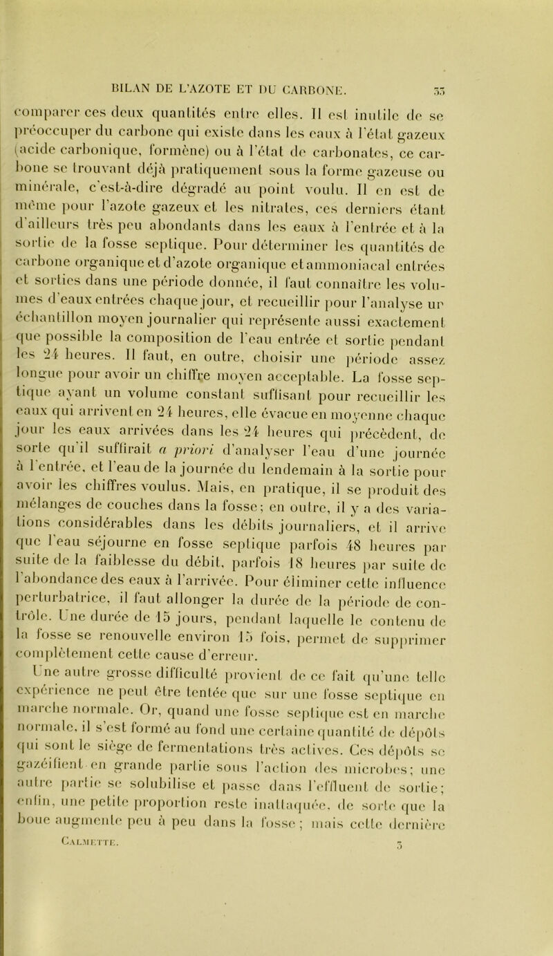 BILAN DE L’AZOTE ET DU CARBONE. r, comparer ces deux quanlités cuire elles. 11 esl iuulile de se préoccuper du carboue qui exisle dans les eaux à lelat j«azeux (acide carbonique, Idriueue) ou à leLat de cai-bouates, ce car- boue se IroLivaut déjà praLi([uemeul sous la forme gazeuse ou minérale, c'esl-à-dire dégrade au point voulu. II eu est de même pour l’azote gazeux et les nitrates, ces derniers étant d ailleurs très peu abondants dans les eaux à l'enli-ée et à la sortie de la fosse septique. Pour déterminer les quantités de carbone organique et d’azote organique etammoniacal entrées et sorties dans une période donnée, il faut connaître les volu- mes d eaux entrées chaque jour, et recueillir pour l’analyse un écbanlillon moyen journalier qui représente aussi exactement que possible la composition de l’eau entrée et sortie pendant les '■U beures. H tant, en outre, eboisir une jiériode assez longue pour avoir un cbitTre moyen acceptable. La fosse sep- tique ayant un volume constant suflisant pour recueillir les eaux qui arrivent en 21 beures, elle évacue en mo'/enne ebaque jour les eaux arrivées dans les 21 beures qui jirécèdent, de sorte qu il suffirait n priori d analyser l’eau d’une journée à I entrée, et l’eau de la journée du lendemain à la sortie pour avoir les chiffres voulus. Mais, en pratique, il se produit des mélanges de couches dans la lossc; en outre, il y a des varia- tions considérables dans les débits journaliers, et il arrive que l'eau séjourne en fosse septique parfois 18 beures par suite de la faiblesse du débit, parfois 18 beures par suite de 1 abondance des eaux a 1 arrivée. Pour éliminer cette iniluence pci tuibailice, il laut allonger la duree de la période de con- trôle. Une durée de 15 jours, pendant laquelle le contenu de la fosse se lenouvelle envnron Li lois. |)erinct de supprimer complètement cette cause d’erreur. l neantie grosse difticulté pro\i(“ul de ce fait ipi’une telle expérience ne peut être tentée que sur une fosse septiipie eu mai elle normale. Qj-, quand une fosse sejiliipic est en marclu' noimale, il s est formé au fond une certaine quanlilii ib' déjiols qui sont le siège de fermentations très actives. Ces déjiôts se gazéifient en grande partie sons l’action des microlies; nue autre parlii* se solubilise et [lasse dans reflluent de sortie; enfin, une petite proportion reste inallaipiée. de sorte que la bouc augmente peu à peu dans la fosse; mais ci'tle dernière